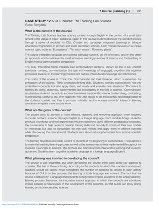 7 Course planning (1) • 195
CASE STUDY 12 A CLIL course: The Thinking Lab Science
Rosa Bergadà
What is the context of the course?
The Thinking Lab Science teaches science content through English in the context of a small rural
school in the village of Torà in Catalonia, Spain. In this course students discover the world of science
through a series of modules for CLIL (Content and Language Integrated Learning) or bilingual
education programmes in primary and lower secondary schools. Each module focuses on a unique
science topic, such as ‘Ecosystems’, ‘Too much waste’, ‘Flowering plants’.
The course integrates language and science curricular content, on the one hand, and on the other,
an approach which combines the most innovative teaching practices of science and the teaching of
English from a communicative perspective.
The CLIL theoretical frame includes four contextualized sections, known as the 4 Cs: content
(curricular content), communication (the use and knowledge of language), cognition (the cognitive
processes involved in the learning process) and culture (intercultural knowledge and citizenship).
The motto of the course is ‘Think, Do, Communicate and Feel Science’, which summarizes the
philosophy of the course. ‘Think’ promotes thinking skills. Students, working cooperatively, not only
understand concepts but also apply them, and create and evaluate new situations. ‘Do’ refers to
SLHYUPUNI`KVPUNVIZLY]PUNL_WLYPTLU[PUNHUKPU]LZ[PNH[PUNPU[OLÄLSKVMZJPLUJLº*VTTUPJH[L»
LTWOHZPaLZZ[KLU[Z»JHWHJP[`[VL_WYLZZ[OLTZLS]LZPUHZJPLU[PÄJTHUULYI`KLZJYPIPUNJVU[YHZ[PUN
O`WV[OLZPaPUNQZ[PM`PUNL[JP[OYLNHYK[Vº-LLS»[OLPKLHPZ[VZL[[OLZJPLU[PÄJRUV^SLKNLJSVZLY[V
the students’ context, and thus to promote motivation and to increase students’ interest in learning
and discovering the world around them.
What are the goals of the course?
;OL JVYZL HPTZ [V HJOPL]L H TVYL LќLJ[P]L K`UHTPJ HUK LUYPJOPUN HWWYVHJO ^OLU [LHJOPUN
curricular content, science, through English as a foreign language. Each module brings students’
WYL]PVZRUV^SLKNLHUKYLHSL_WLYPLUJLZPU[V[OLJSHZZYVVTZPUNKPќLYLU[WLKHNVNPJHSZ[YH[LNPLZ
the course aims to help pupils to develop thinking skills and not only to construct their own models
VM RUV^SLKNL I[ HSZV [V JVUZVSPKH[L [OL UL^IPS[ TVKLSZ HUK HWWS` [OLT PU KPќLYLU[ JVU[L_[Z
^OPSLKPZJV]LYPUN[OLUH[YHS^VYSK:[KLU[ZSLHYUHIV[UH[YHSWOLUVTLUHMYVTHTVYLZJPLU[PÄJ
perspective.
;OLSLHYUPUNVIQLJ[P]LZHYLTHKLL]PKLU[[VZ[KLU[ZH[[OLILNPUUPUNVMLHJOTVKSL;OLWYWVZLPZ
to make the teaching-learning process as well as the assessment criteria implemented throughout the
modules meaningful to learners. This process also promotes both collaborative learning and students’
autonomy. Students learn cognitive academic language in a foreign language (English).
What planning was involved in developing the course?
The course is well organized, but when developing the course there were some key aspects to
JVUZPKLY;OLÄYZ[VM[OLZLPZ[PTPUN(JJVYKPUN[V[OLZ[KLU[Z[V^OPJO[OLTVKSLPZHKKYLZZLK
teachers should be careful when considering the number of sessions to devote to each activity
because of CLIL’s double purpose, the learning of both language and content. The fact that the
course is delivered in a language that students do not master implies extra time in the whole teaching-
learning process. Moreover, the innovative science approach in which the concepts are introduced
PTWSPLZRLLWPUNHUH[YHSWHJLPU[OLKL]LSVWTLU[VM[OLZLZZPVUZZV[OH[WWPSZJHULUQV`KVPUN
learning and communicating science.
https://doi.org/10.1017/9781009024556.008 Published online by Cambridge University Press
 