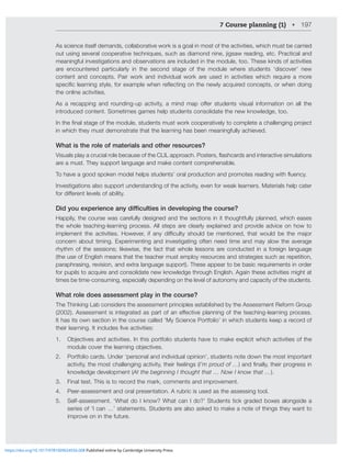 7 Course planning (1) • 197
As science itself demands, collaborative work is a goal in most of the activities, which must be carried
V[ZPUNZL]LYHSJVVWLYH[P]L[LJOUPXLZZJOHZKPHTVUKUPULQPNZH^YLHKPUNL[J7YHJ[PJHSHUK
meaningful investigations and observations are included in the module, too. These kinds of activities
are encountered particularly in the second stage of the module where students ‘discover’ new
content and concepts. Pair work and individual work are used in activities which require a more
ZWLJPÄJSLHYUPUNZ[`SLMVYL_HTWSL^OLUYLÅLJ[PUNVU[OLUL^S`HJXPYLKJVUJLW[ZVY^OLUKVPUN
the online activities.
(Z H YLJHWWPUN HUK YVUKPUNW HJ[P]P[` H TPUK THW VќLY Z[KLU[Z ]PZHS PUMVYTH[PVU VU HSS [OL
introduced content. Sometimes games help students consolidate the new knowledge, too.
0U[OLÄUHSZ[HNLVM[OLTVKSLZ[KLU[ZTZ[^VYRJVVWLYH[P]LS`[VJVTWSL[LHJOHSSLUNPUNWYVQLJ[
in which they must demonstrate that the learning has been meaningfully achieved.
What is the role of materials and other resources?
=PZHSZWSH`HJYJPHSYVSLILJHZLVM[OL*303HWWYVHJO7VZ[LYZÅHZOJHYKZHUKPU[LYHJ[P]LZPTSH[PVUZ
are a must. They support language and make content comprehensible.
;VOH]LHNVVKZWVRLUTVKLSOLSWZZ[KLU[Z»VYHSWYVKJ[PVUHUKWYVTV[LZYLHKPUN^P[OÅLUJ`
Investigations also support understanding of the activity, even for weak learners. Materials help cater
MVYKPќLYLU[SL]LSZVMHIPSP[`
'LGRXH[SHULHQFHDQGLτFXOWLHVLQGHYHORSLQJWKHFRXUVH
Happily, the course was carefully designed and the sections in it thoughtfully planned, which eases
the whole teaching-learning process. All steps are clearly explained and provide advice on how to
PTWSLTLU[ [OL HJ[P]P[PLZ /V^L]LY PM HU` KPѝJS[` ZOVSK IL TLU[PVULK [OH[ ^VSK IL [OL THQVY
concern about timing. Experimenting and investigating often need time and may slow the average
rhythm of the sessions; likewise, the fact that whole lessons are conducted in a foreign language
(the use of English means that the teacher must employ resources and strategies such as repetition,
paraphrasing, revision, and extra language support). These appear to be basic requirements in order
for pupils to acquire and consolidate new knowledge through English. Again these activities might at
times be time-consuming, especially depending on the level of autonomy and capacity of the students.
What role does assessment play in the course?
The Thinking Lab considers the assessment principles established by the Assessment Reform Group
(ZZLZZTLU[PZPU[LNYH[LKHZWHY[VMHULќLJ[P]LWSHUUPUNVM[OL[LHJOPUNSLHYUPUNWYVJLZZ
It has its own section in the course called ‘My Science Portfolio’ in which students keep a record of
[OLPYSLHYUPUN0[PUJSKLZÄ]LHJ[P]P[PLZ!
1. 6IQLJ[P]LZHUKHJ[P]P[PLZ0U[OPZWVY[MVSPVZ[KLU[ZOH]L[VTHRLL_WSPJP[^OPJOHJ[P]P[PLZVM[OL
TVKSLJV]LY[OLSLHYUPUNVIQLJ[P]LZ
2. Portfolio cards. Under ‘personal and individual opinion’, students note down the most important
activity, the most challenging activity, their feelings (I’m proud of …HUKÄUHSS`[OLPYWYVNYLZZPU
knowledge development (At the beginning I thought that … Now I know that …).
3. Final test. This is to record the mark, comments and improvement.
4. Peer-assessment and oral presentation. A rubric is used as the assessing tool.
5. Self-assessment. ‘What do I know? What can I do?’ Students tick graded boxes alongside a
series of ‘I can …’ statements. Students are also asked to make a note of things they want to
improve on in the future.
https://doi.org/10.1017/9781009024556.008 Published online by Cambridge University Press
 