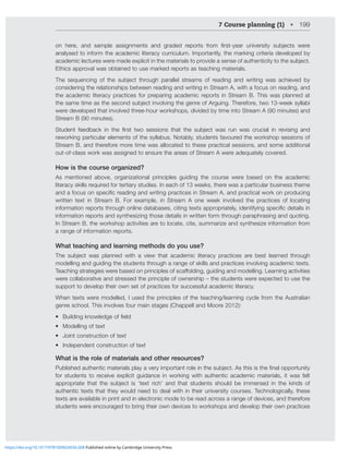 7 Course planning (1) • 199
VU OLYL HUK ZHTWSL HZZPNUTLU[Z HUK NYHKLK YLWVY[Z MYVT ÄYZ[`LHY UP]LYZP[` ZIQLJ[Z ^LYL
analysed to inform the academic literacy curriculum. Importantly, the marking criteria developed by
HJHKLTPJSLJ[YLZ^LYLTHKLL_WSPJP[PU[OLTH[LYPHSZ[VWYV]PKLHZLUZLVMH[OLU[PJP[`[V[OLZIQLJ[
Ethics approval was obtained to use marked reports as teaching materials.
;OL ZLXLUJPUN VM [OL ZIQLJ[ [OYVNO WHYHSSLS Z[YLHTZ VM YLHKPUN HUK ^YP[PUN ^HZ HJOPL]LK I`
considering the relationships between reading and writing in Stream A, with a focus on reading, and
the academic literacy practices for preparing academic reports in Stream B. This was planned at
[OLZHTL[PTLHZ[OLZLJVUKZIQLJ[PU]VS]PUN[OLNLUYLVM(YNPUN;OLYLMVYL[^V^LLRZ`SSHIP
were developed that involved three-hour workshops, divided by time into Stream A (90 minutes) and
Stream B (90 minutes).
:[KLU[ MLLKIHJR PU [OL ÄYZ[ [^V ZLZZPVUZ [OH[ [OL ZIQLJ[ ^HZ YU ^HZ JYJPHS PU YL]PZPUN HUK
reworking particular elements of the syllabus. Notably, students favoured the workshop sessions of
Stream B, and therefore more time was allocated to these practical sessions, and some additional
out-of-class work was assigned to ensure the areas of Stream A were adequately covered.
How is the course organized?
As mentioned above, organizational principles guiding the course were based on the academic
literacy skills required for tertiary studies. In each of 13 weeks, there was a particular business theme
HUKHMVJZVUZWLJPÄJYLHKPUNHUK^YP[PUNWYHJ[PJLZPU:[YLHT(HUKWYHJ[PJHS^VYRVUWYVKJPUN
written text in Stream B. For example, in Stream A one week involved the practices of locating
PUMVYTH[PVUYLWVY[Z[OYVNOVUSPULKH[HIHZLZJP[PUN[L_[ZHWWYVWYPH[LS`PKLU[PM`PUNZWLJPÄJKL[HPSZPU
information reports and synthesizing those details in written form through paraphrasing and quoting.
In Stream B, the workshop activities are to locate, cite, summarize and synthesize information from
a range of information reports.
What teaching and learning methods do you use?
;OL ZIQLJ[ ^HZ WSHUULK ^P[O H ]PL^ [OH[ HJHKLTPJ SP[LYHJ` WYHJ[PJLZ HYL ILZ[ SLHYULK [OYVNO
modelling and guiding the students through a range of skills and practices involving academic texts.
;LHJOPUNZ[YH[LNPLZ^LYLIHZLKVUWYPUJPWSLZVMZJHќVSKPUNNPKPUNHUKTVKLSSPUN3LHYUPUNHJ[P]P[PLZ
were collaborative and stressed the principle of ownership – the students were expected to use the
support to develop their own set of practices for successful academic literacy.
When texts were modelled, I used the principles of the teaching/learning cycle from the Australian
genre school. This involves four main stages (Chappell and Moore 2012):
• )PSKPUNRUV^SLKNLVMÄLSK
• Modelling of text
• 1VPU[JVUZ[YJ[PVUVM[L_[
• Independent construction of text
What is the role of materials and other resources?
7ISPZOLKH[OLU[PJTH[LYPHSZWSH`H]LY`PTWVY[HU[YVSLPU[OLZIQLJ[(Z[OPZPZ[OLÄUHSVWWVY[UP[`
for students to receive explicit guidance in working with authentic academic materials, it was felt
HWWYVWYPH[L [OH[ [OL ZIQLJ[ PZ º[L_[ YPJO» HUK [OH[ Z[KLU[Z ZOVSK IL PTTLYZLK PU [OL RPUKZ VM
authentic texts that they would need to deal with in their university courses. Technologically, these
texts are available in print and in electronic mode to be read across a range of devices, and therefore
students were encouraged to bring their own devices to workshops and develop their own practices
https://doi.org/10.1017/9781009024556.008 Published online by Cambridge University Press
 