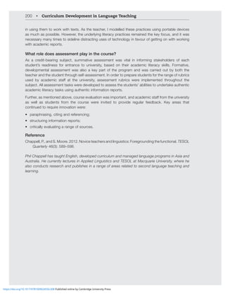 200 • Curriculum Development in Language Teaching
in using them to work with texts. As the teacher, I modelled these practices using portable devices
as much as possible. However, the underlying literacy practices remained the key focus, and it was
necessary many times to sideline distracting uses of technology in favour of getting on with working
with academic reports.
What role does assessment play in the course?
(Z H JYLKP[ILHYPUN ZIQLJ[ ZTTH[P]L HZZLZZTLU[ ^HZ ]P[HS PU PUMVYTPUN Z[HRLOVSKLYZ VM LHJO
student’s readiness for entrance to university, based on their academic literacy skills. Formative,
developmental assessment was also a key part of the program and was carried out by both the
teacher and the student through self-assessment. In order to prepare students for the range of rubrics
ZLK I` HJHKLTPJ Z[Hќ H[ [OL UP]LYZP[` HZZLZZTLU[ YIYPJZ ^LYL PTWSLTLU[LK [OYVNOV[ [OL
ZIQLJ[(SSHZZLZZTLU[[HZRZ^LYLKL]LSVWLK[VHZZLZZ[OLZ[KLU[Z»HIPSP[PLZ[VUKLY[HRLH[OLU[PJ
academic literacy tasks using authentic information reports.
-Y[OLYHZTLU[PVULKHIV]LJVYZLL]HSH[PVU^HZPTWVY[HU[HUKHJHKLTPJZ[HќMYVT[OLUP]LYZP[`
as well as students from the course were invited to provide regular feedback. Key areas that
continued to require innovation were:
• paraphrasing, citing and referencing;
• structuring information reports;
• critically evaluating a range of sources.
Reference
Chappell, P., and S. Moore. 2012. Novice teachers and linguistics: Foregrounding the functional. TESOL
Quarterly 46(3): 589–598.
Phil Chappell has taught English, developed curriculum and managed language programs in Asia and
(Z[YHSPH/LJYYLU[S`SLJ[YLZPU(WWSPLK3PUNPZ[PJZHUK;,:63H[4HJXHYPLUP]LYZP[`^OLYLOL
also conducts research and publishes in a range of areas related to second language teaching and
learning.
https://doi.org/10.1017/9781009024556.008 Published online by Cambridge University Press
 