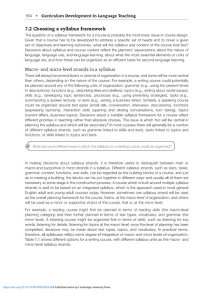 164 • Curriculum Development in Language Teaching
7.2 Choosing a syllabus framework
The question of a syllabus framework for a course is probably the most basic issue in course design.
.P]LU[OH[HJVYZLOHZ[VILKL]LSVWLK[VHKKYLZZHZWLJPÄJZL[VMULLKZHUK[VJV]LYHNP]LU
ZL[VMVIQLJ[P]LZHUKSLHYUPUNV[JVTLZ^OH[^PSS[OLZ`SSHIZHUKJVU[LU[VM[OLJVYZLSVVRSPRL
+LJPZPVUZHIV[Z`SSHIZHUKJVYZLJVU[LU[YLÅLJ[[OLWSHUULYZ»HZZTW[PVUZHIV[[OLUH[YLVM
language, language use, and language learning, about what the most essential elements or units of
SHUNHNLHYLHUKOV^[OLZLJHUILVYNHUPaLKHZHULѝJPLU[IHZPZMVYZLJVUKSHUNHNLSLHYUPUN
Macro- and micro-level strands in a syllabus
There will always be several layers or strands of organization in a course, and some will be more central
than others, depending on the nature of the course. For example, a writing course could potentially
be planned around any of the following units of organization: grammar (e.g., using the present tense
in descriptions), functions (e.g., describing likes and dislikes), topics (e.g., writing about world issues),
skills (e.g., developing topic sentences), processes (e.g., using prewriting strategies), tasks (e.g.,
summarizing a spoken lecture), or texts (e.g., writing a business letter). Similarly, a speaking course
could be organized around text types (small talk, conversation, interviews, discussions), functions
(expressing opinions), interaction skills (opening and closing conversations, turn taking), topics
JYYLU[HќHPYZIZPULZZ[VWPJZ+LJPZPVUZHIV[HZP[HISLZ`SSHIZMYHTL^VYRMVYHJVYZLYLÅLJ[
KPќLYLU[WYPVYP[PLZPU[LHJOPUNYH[OLY[OHUHIZVS[LJOVPJLZ;OLPZZLPZ^OPJOMVJP^PSSILJLU[YHSPU
planning the syllabus and which will be secondary? In most courses there will generally be a number
VMKPќLYLU[Z`SSHIZZ[YHUKZZJOHZgrammar linked to skills and texts, tasks linked to topics and
functions, or skills linked to topics and texts.
In making decisions about syllabus strands, it is therefore useful to distinguish between main or
macro and supportiveVYTPJYVZ[YHUKZPUHZ`SSHIZ+PќLYLU[Z`SSHIZZ[YHUKZZJOHZ[L_[Z[HZRZ
NYHTTHYJVU[LU[MUJ[PVUZHUKZRPSSZJHUILYLNHYKLKHZ[OLIPSKPUNISVJRZVMHJVYZLHUKQZ[
HZPUJYLH[PUNHIPSKPUN[OLISVJRZJHUILW[[VNL[OLYPUKPќLYLU[^H`ZHUKZHSS`HSSVM[OLTHYL
necessary at some stage in the construction process. A course which is built around multiple syllabus
strands is said to be based on an integrated syllabus, which is the approach used in most general
English adult and young-adult courses today. However, sometimes one syllabus strand will be used
as the overall planning framework for the course, that is, at the macro level of organization, and others
will be used as a minor or supportive strand of the course, that is, at the micro level.
-VY L_HTWSL H YLHKPUN JVYZL TPNO[ ÄYZ[ IL WSHUULK PU [LYTZ VM reading skills (the macro-level
planning category) and then further planned in terms of text types, vocabulary, and grammar (the
TPJYVSL]LS(SPZ[LUPUNJVYZLTPNO[ILVYNHUPaLKÄYZ[PU[LYTZVMskills, such as listening for key
words, listening for details, listening for topics at the macro level; once this level of planning has been
completed, decisions may be made about text types, topics, and vocabulary. In practical terms,
[OLYLMVYLHSSZ`SSHIZLZYLÅLJ[ZVTLKLNYLLVMPU[LNYH[PVUVMTHJYVHUKTPJYVSL]LSZVMVYNHUPaH[PVU
;HISLZOV^ZKPќLYLU[VW[PVUZMVYH^YP[PUNJVYZL^P[OKPќLYLU[Z`SSHIZUP[ZHZ[OLTHJYVHUK
micro-level syllabus strands.
OH[HYLZVTLKPќLYLU[^H`ZPU^OPJO[OLZ`SSHIZMVYHYLHKPUNJVYZLJVSKILVYNHUPaLK
https://doi.org/10.1017/9781009024556.008 Published online by Cambridge University Press
 