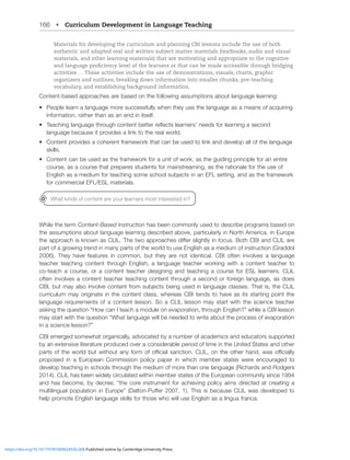 166 • Curriculum Development in Language Teaching
Materials for developing the curriculum and planning CBI lessons include the use of both
authentic and adapted oral and written subject matter materials (textbooks, audio and visual
materials, and other learning materials) that are motivating and appropriate to the cognitive
and language proficiency level of the learners or that can be made accessible through bridging
activities … These activities include the use of demonstrations, visuals, charts, graphic
organizers and outlines, breaking down information into smaller chunks, pre-teaching
vocabulary, and establishing background information.
Content-based approaches are based on the following assumptions about language learning:
• People learn a language more successfully when they use the language as a means of acquiring
information, rather than as an end in itself.
• ;LHJOPUNSHUNHNL[OYVNOJVU[LU[IL[[LYYLÅLJ[ZSLHYULYZ»ULLKZMVYSLHYUPUNHZLJVUK
language because it provides a link to the real world.
• Content provides a coherent framework that can be used to link and develop all of the language
skills.
• Content can be used as the framework for a unit of work, as the guiding principle for an entire
course, as a course that prepares students for mainstreaming, as the rationale for the use of
,UNSPZOHZHTLKPTMVY[LHJOPUNZVTLZJOVVSZIQLJ[ZPUHU,-3ZL[[PUNHUKHZ[OLMYHTL^VYR
for commercial EFL/ESL materials.
While the term Content-Based Instruction has been commonly used to describe programs based on
the assumptions about language learning described above, particularly in North America, in Europe
[OLHWWYVHJOPZRUV^UHZ*303;OL[^VHWWYVHJOLZKPќLYZSPNO[S`PUMVJZ)V[O*)0HUK*303HYL
part of a growing trend in many parts of the world to use English as a medium of instruction (Graddol
2006). They have features in common, but they are not identical. CBI often involves a language
teacher teaching content through English, a language teacher working with a content teacher to
co-teach a course, or a content teacher designing and teaching a course for ESL learners. CLIL
often involves a content teacher teaching content through a second or foreign language, as does
*)0I[TH`HSZVPU]VS]LJVU[LU[MYVTZIQLJ[ZILPUNZLKPUSHUNHNLJSHZZLZ;OH[PZ[OL*303
curriculum may originate in the content class, whereas CBI tends to have as its starting point the
language requirements of a content lesson. So a CLIL lesson may start with the science teacher
HZRPUN[OLXLZ[PVU¸/V^JHU0[LHJOHTVKSLVUL]HWVYH[PVU[OYVNO,UNSPZO¹^OPSLH*)0SLZZVU
TH`Z[HY[^P[O[OLXLZ[PVU¸OH[SHUNHNL^PSSILULLKLK[V^YP[LHIV[[OLWYVJLZZVML]HWVYH[PVU
in a science lesson?”
CBI emerged somewhat organically, advocated by a number of academics and educators supported
by an extensive literature produced over a considerable period of time in the United States and other
WHY[ZVM[OL^VYSKI[^P[OV[HU`MVYTVMVѝJPHSZHUJ[PVU*303VU[OLV[OLYOHUK^HZVѝJPHSS`
proposed in a European Commission policy paper in which member states were encouraged to
develop teaching in schools through the medium of more than one language (Richards and Rodgers
2014). CLIL has been widely circulated within member states of the European community since 1994
HUKOHZILJVTLI`KLJYLL¸[OLJVYLPUZ[YTLU[MVYHJOPL]PUNWVSPJ`HPTZKPYLJ[LKH[JYLH[PUNH
TS[PSPUNHSWVWSH[PVUPU,YVWL¹+HS[VU7ќLY;OPZPZILJHZL*303^HZKL]LSVWLK[V
help promote English language skills for those who will use English as a lingua franca.
What kinds of content are your learners most interested in?
https://doi.org/10.1017/9781009024556.008 Published online by Cambridge University Press
 