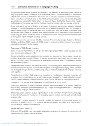 168 • Curriculum Development in Language Teaching
be organized around a CBI approach. An example of this approach is described by Wu (1996) in a
program prepared for ESL students in an Australian high school. Topics from a range of mainstream
ZIQLJ[Z^LYLJOVZLUHZ[OLIHZPZMVY[OLJVYZLHUK[VWYV]PKLH[YHUZP[PVU[VTHPUZ[YLHTJSHZZLZ
Topics were chosen primarily to cater to the widest variety of students’ needs and interests. Linguistic
HWWYVWYPH[LULZZ ^HZ HUV[OLY MHJ[VY [HRLU PU[V HJJVU[ ;VWPJZ [OH[ MSÄSSLK [OLZL JYP[LYPH PUJSKL
multiculturalism, the nuclear age, sports, the Green movement, street kids, and teenage smoking.
As the rationale for the use of English as a medium for teaching some school subjects. A logical
L_[LUZPVUVM[OL*)0WOPSVZVWO`PZ[V[LHJOZVTLZJOVVSZIQLJ[ZLU[PYLS`PU,UNSPZO-VYL_HTWSLPU
some countries English is used as the medium of instruction for math and science in primary school
and also for some courses at university level. When the entire school curriculum is taught through a
foreign language, this is sometimes known as immersion education, an approach that has been used
for many years in part of English-speaking Canada.
As the framework for commercial EFL/ESL materials. The series Cambridge English for Schools
3P[[SLQVOU HUK /PJRZ   ^HZ [OL ÄYZ[ ,-3 ZLYPLZ PU ^OPJO JVU[LU[ MYVT HJYVZZ [OL JYYPJST
provided the framework for the course.
Examples of CLIL-based courses
Coyle, Hood, and Marsh (2010, 18–22) give the following examples of how a CLIL approach can be
used at primary school (ages 5–12):
*VUÄKLUJLIPSKPUN! HU PU[YVKJ[PVU [V RL` JVUJLW[Z An example is a theme-based module on
climate change, which requires 15 hours of learning time involving class-based communication with
learners in another country. The class teacher approaches the module using CLIL-designed materials
and a networking system.
Development of key concepts and learner autonomy;OLL_HTWSLNP]LUPZZIQLJ[IHZLKSLHYUPUNVU
home economics and requires 40 hours of learning time involving trans-languaging, where activities
HYL KL]LSVWLK [OYVNO [OL *303 TVKLSZ ZPUN IPSPUNHS TH[LYPHSZ :IQLJ[ HUK SHUNHNL [LHJOLYZ
work together.
Preparation for a long-term CLIL program. An example is an interdisciplinary approach involving a set
VMZIQLJ[ZMYVT[OLUH[YHSZJPLUJLZ^OLYL[OLSLHYULYZHYLWYLWHYLKMVYPUKLW[OLKJH[PVU[OYVNO
[OL*303TVKLS:IQLJ[HUKSHUNHNL[LHJOLYZ^VYR[VNL[OLYMVSSV^PUNHUPU[LNYH[LKJYYPJST
Examples of CLIL courses at secondary level include (Coyle et al. 2010, 18–22):
Dual-school education. :JOVVSZ PU KPќLYLU[ JVU[YPLZ ZOHYL [OL [LHJOPUN VM H ZWLJPÄJ JVYZL VY
module using VoIP (Voice over Internet Protocol, e.g., Skype) technologies where the CLIL language
is an additional language in both countries.
Bilingual education. 3LHYULYZZ[K`HZPNUPÄJHU[WHY[VM[OLJYYPJST[OYVNO[OL*303SHUNHNL
for a number of years with the intention of developing required content-learning goals and advanced
language skills.
Interdisciplinary module approach. ( ZWLJPÄJ TVKSL MVY L_HTWSL LU]PYVUTLU[HS ZJPLUJL VY
JP[PaLUZOPW PZ [HNO[ [OYVNO *303 PU]VS]PUN [LHJOLYZ VM KPќLYLU[ KPZJPWSPULZ LN TH[OLTH[PJZ
biology, physics, chemistry, and language).
Issues with CBI and CLIL
While both CBI and CLIL have been widely adopted in many parts of the world, implementation of
these approaches raises a number of issues.
https://doi.org/10.1017/9781009024556.008 Published online by Cambridge University Press
 