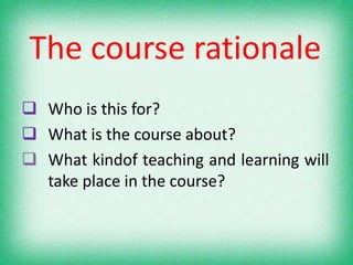The course rationale
 Who is this for?
 What is the course about?
 What kindof teaching and learning will
  take place in the course?
 