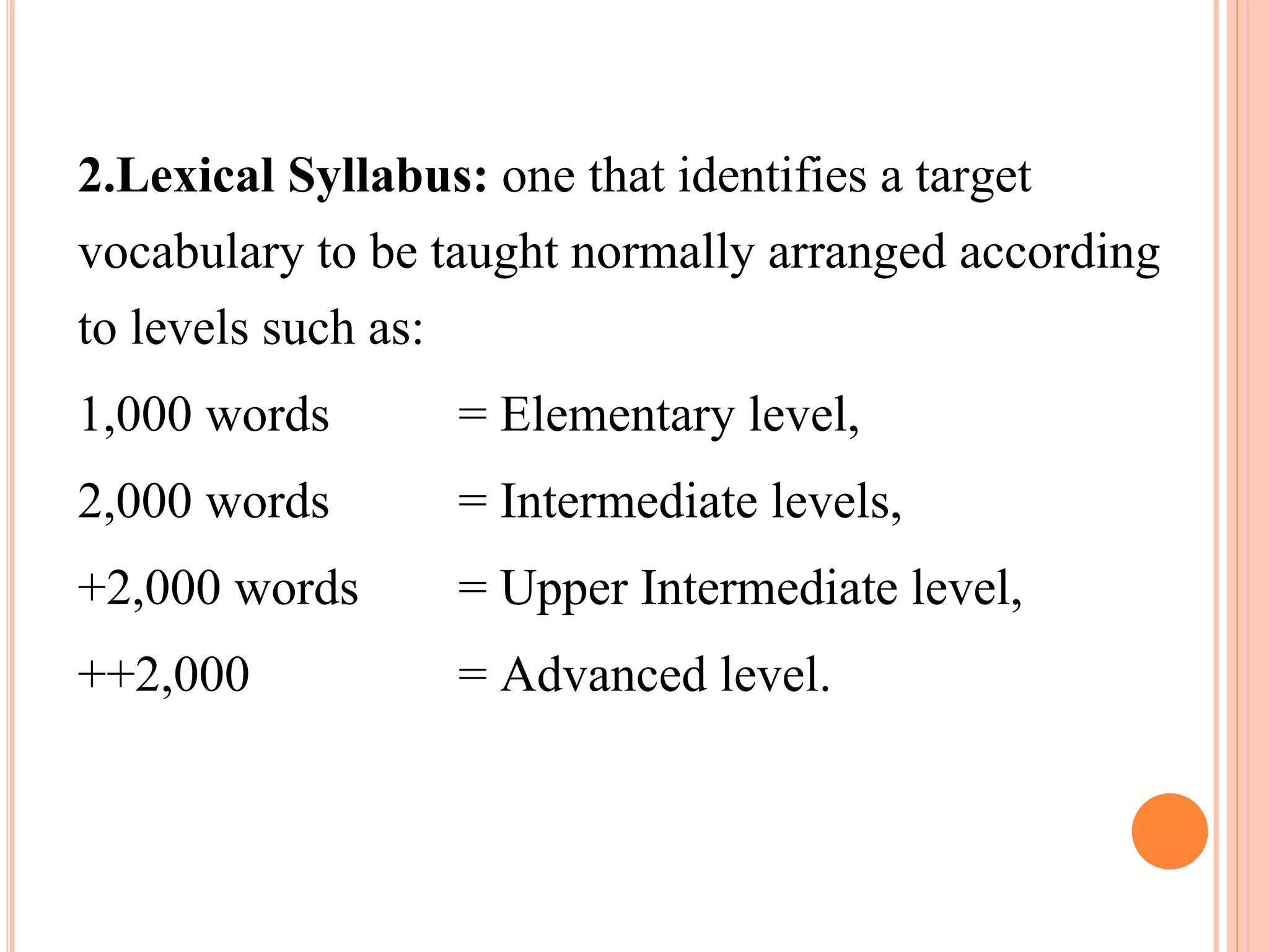 2.Lexical Syllabus: one that identifies a target
vocabulary to be taught normally arranged according
to levels such as:
1,000 words = Elementary level,
2,000 words = Intermediate levels,
+2,000 words = Upper Intermediate level,
++2,000 = Advanced level.
 