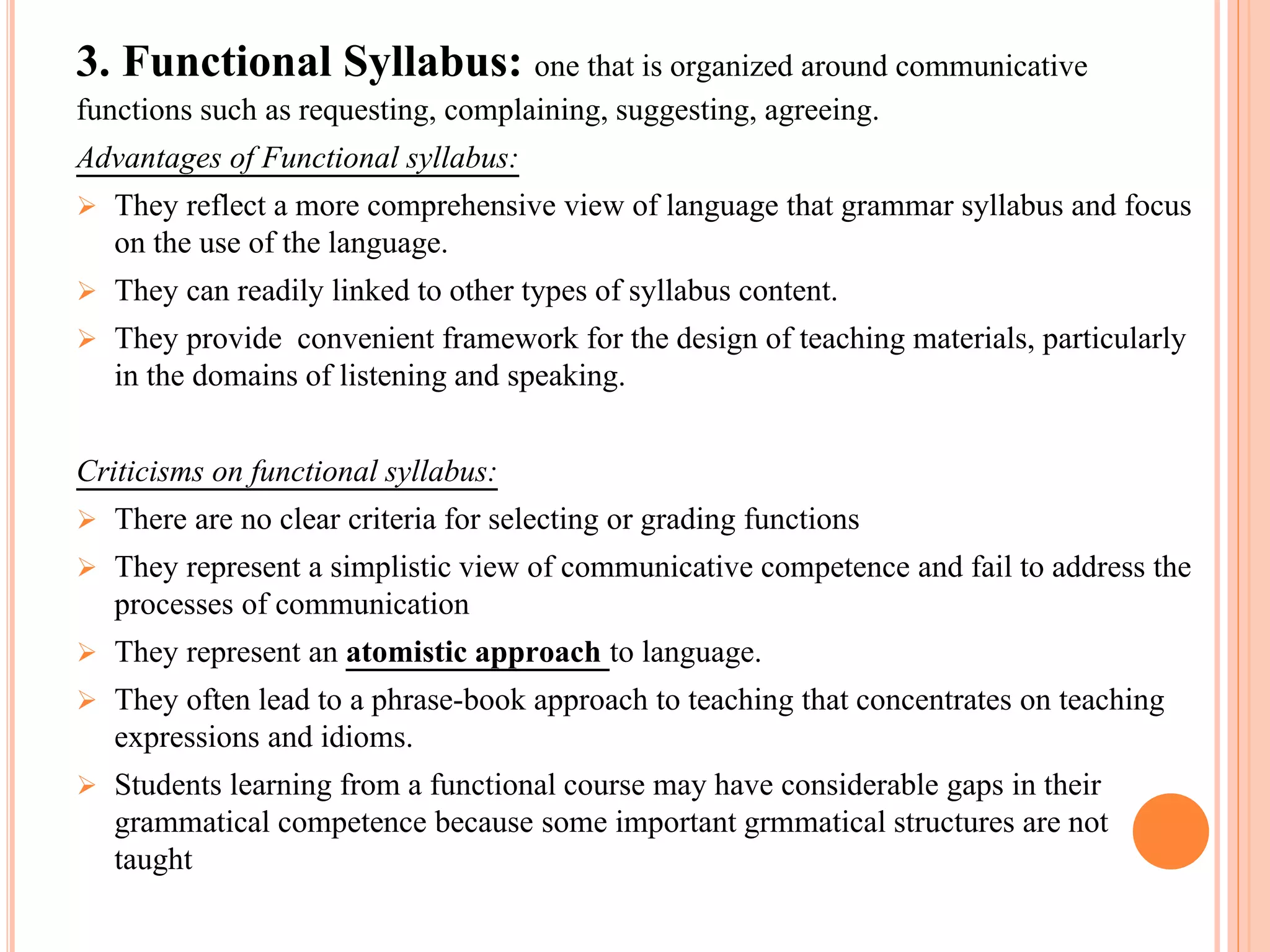 3. Functional Syllabus: one that is organized around communicative
functions such as requesting, complaining, suggesting, agreeing.
Advantages of Functional syllabus:
 They reflect a more comprehensive view of language that grammar syllabus and focus
on the use of the language.
 They can readily linked to other types of syllabus content.
 They provide convenient framework for the design of teaching materials, particularly
in the domains of listening and speaking.
Criticisms on functional syllabus:
 There are no clear criteria for selecting or grading functions
 They represent a simplistic view of communicative competence and fail to address the
processes of communication
 They represent an atomistic approach to language.
 They often lead to a phrase-book approach to teaching that concentrates on teaching
expressions and idioms.
 Students learning from a functional course may have considerable gaps in their
grammatical competence because some important grmmatical structures are not
taught
 