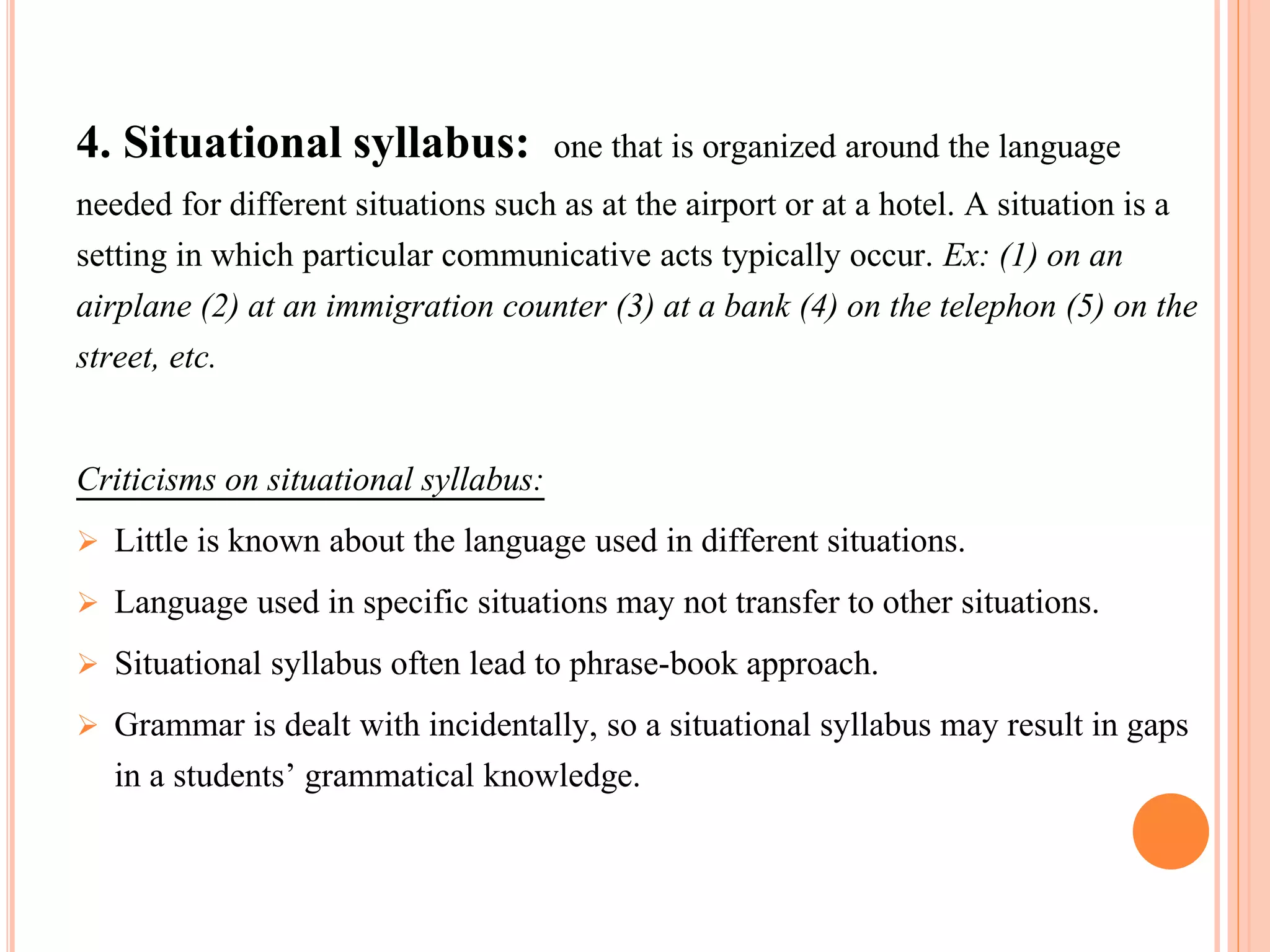 4. Situational syllabus: one that is organized around the language
needed for different situations such as at the airport or at a hotel. A situation is a
setting in which particular communicative acts typically occur. Ex: (1) on an
airplane (2) at an immigration counter (3) at a bank (4) on the telephon (5) on the
street, etc.
Criticisms on situational syllabus:
 Little is known about the language used in different situations.
 Language used in specific situations may not transfer to other situations.
 Situational syllabus often lead to phrase-book approach.
 Grammar is dealt with incidentally, so a situational syllabus may result in gaps
in a students’ grammatical knowledge.
 