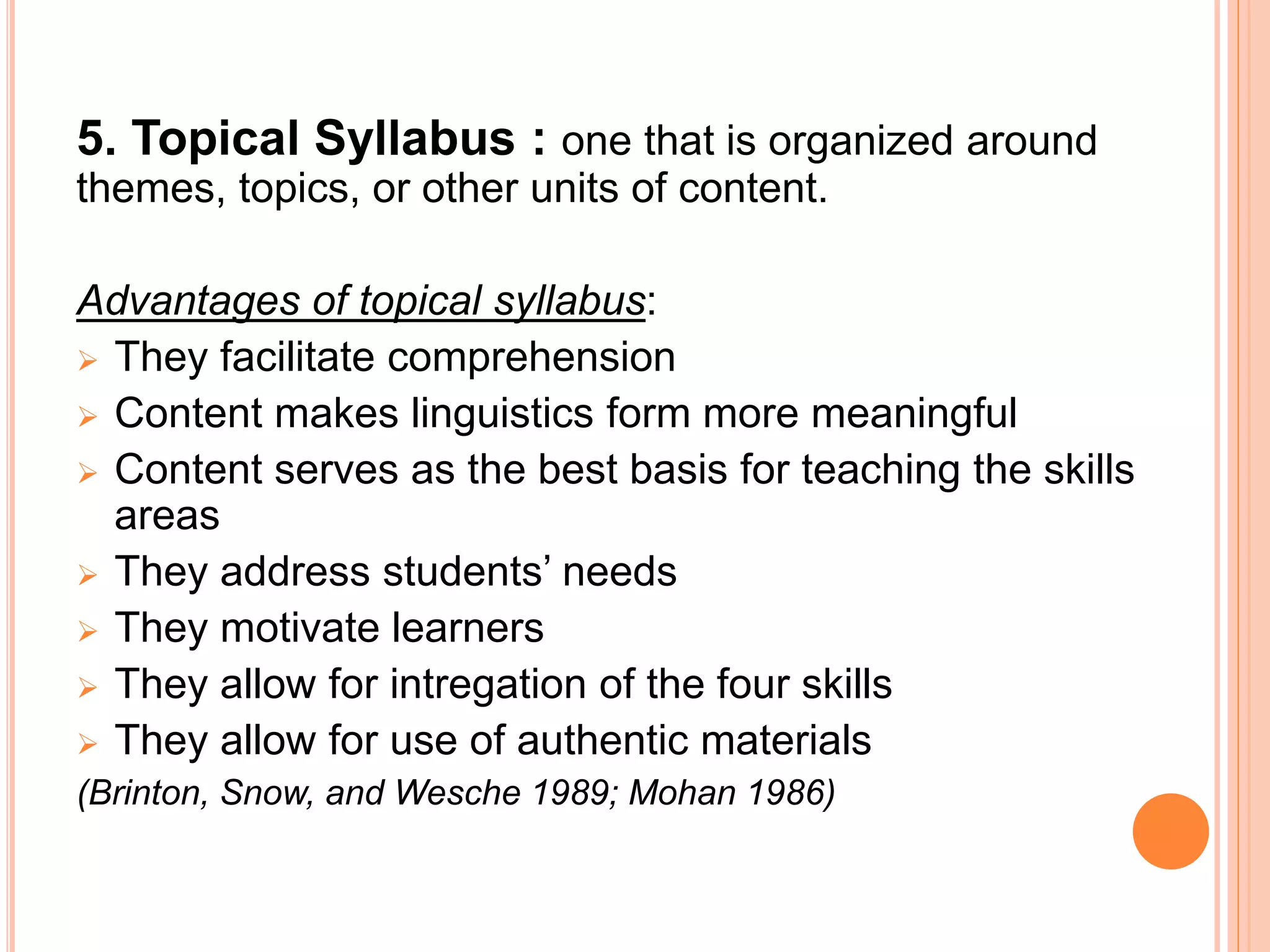 5. Topical Syllabus : one that is organized around
themes, topics, or other units of content.
Advantages of topical syllabus:
 They facilitate comprehension
 Content makes linguistics form more meaningful
 Content serves as the best basis for teaching the skills
areas
 They address students’ needs
 They motivate learners
 They allow for intregation of the four skills
 They allow for use of authentic materials
(Brinton, Snow, and Wesche 1989; Mohan 1986)
 