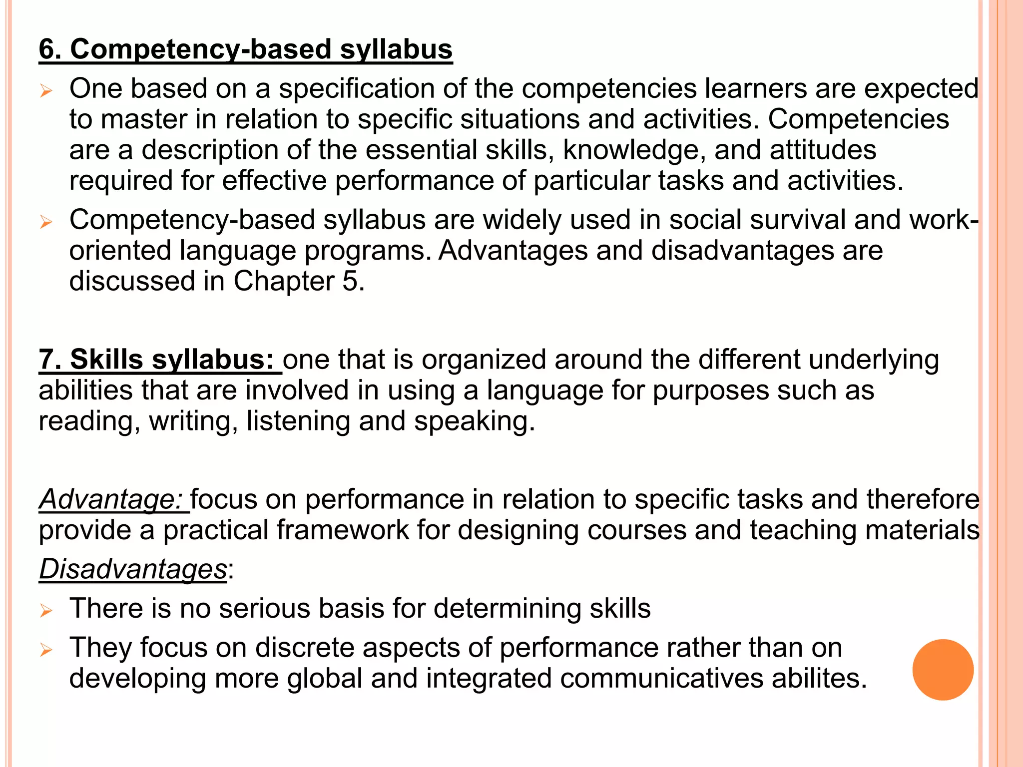 6. Competency-based syllabus
 One based on a specification of the competencies learners are expected
to master in relation to specific situations and activities. Competencies
are a description of the essential skills, knowledge, and attitudes
required for effective performance of particular tasks and activities.
 Competency-based syllabus are widely used in social survival and work-
oriented language programs. Advantages and disadvantages are
discussed in Chapter 5.
7. Skills syllabus: one that is organized around the different underlying
abilities that are involved in using a language for purposes such as
reading, writing, listening and speaking.
Advantage: focus on performance in relation to specific tasks and therefore
provide a practical framework for designing courses and teaching materials
Disadvantages:
 There is no serious basis for determining skills
 They focus on discrete aspects of performance rather than on
developing more global and integrated communicatives abilites.
 