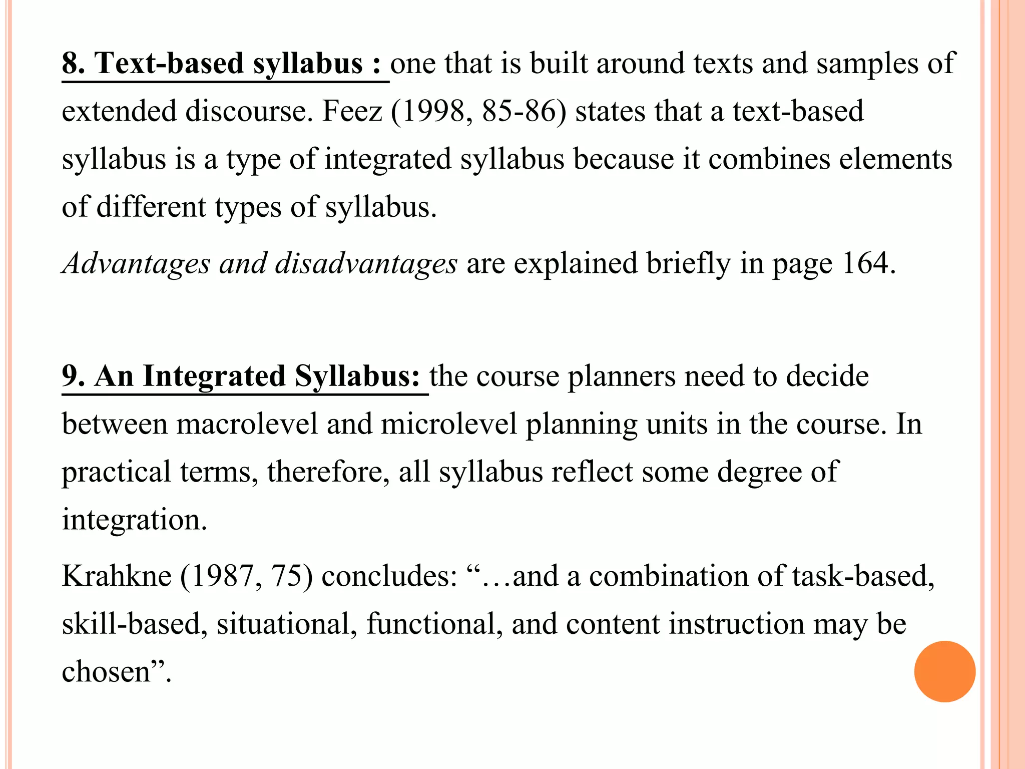 8. Text-based syllabus : one that is built around texts and samples of
extended discourse. Feez (1998, 85-86) states that a text-based
syllabus is a type of integrated syllabus because it combines elements
of different types of syllabus.
Advantages and disadvantages are explained briefly in page 164.
9. An Integrated Syllabus: the course planners need to decide
between macrolevel and microlevel planning units in the course. In
practical terms, therefore, all syllabus reflect some degree of
integration.
Krahkne (1987, 75) concludes: “…and a combination of task-based,
skill-based, situational, functional, and content instruction may be
chosen”.
 