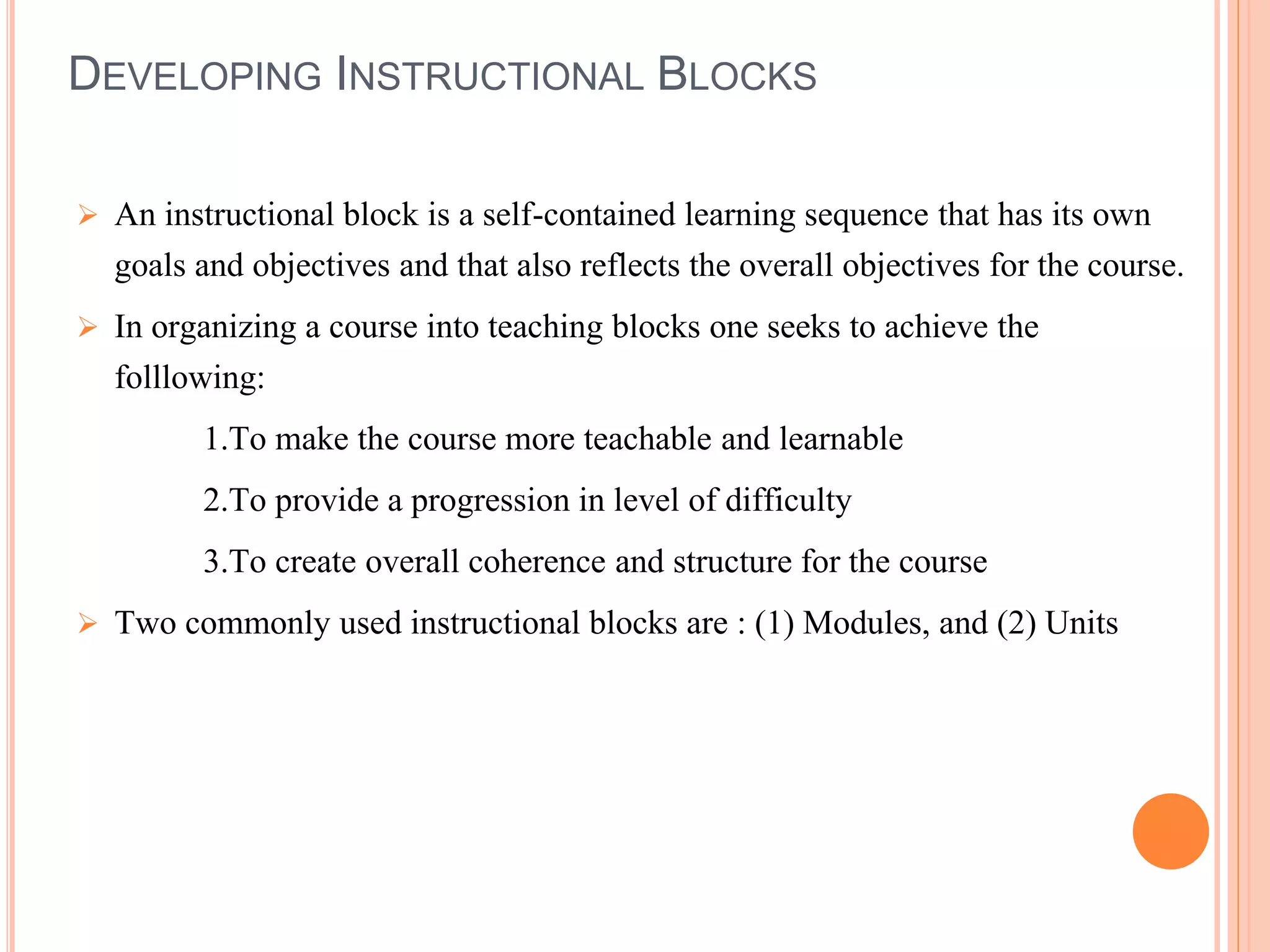 DEVELOPING INSTRUCTIONAL BLOCKS
 An instructional block is a self-contained learning sequence that has its own
goals and objectives and that also reflects the overall objectives for the course.
 In organizing a course into teaching blocks one seeks to achieve the
folllowing:
1.To make the course more teachable and learnable
2.To provide a progression in level of difficulty
3.To create overall coherence and structure for the course
 Two commonly used instructional blocks are : (1) Modules, and (2) Units
 
