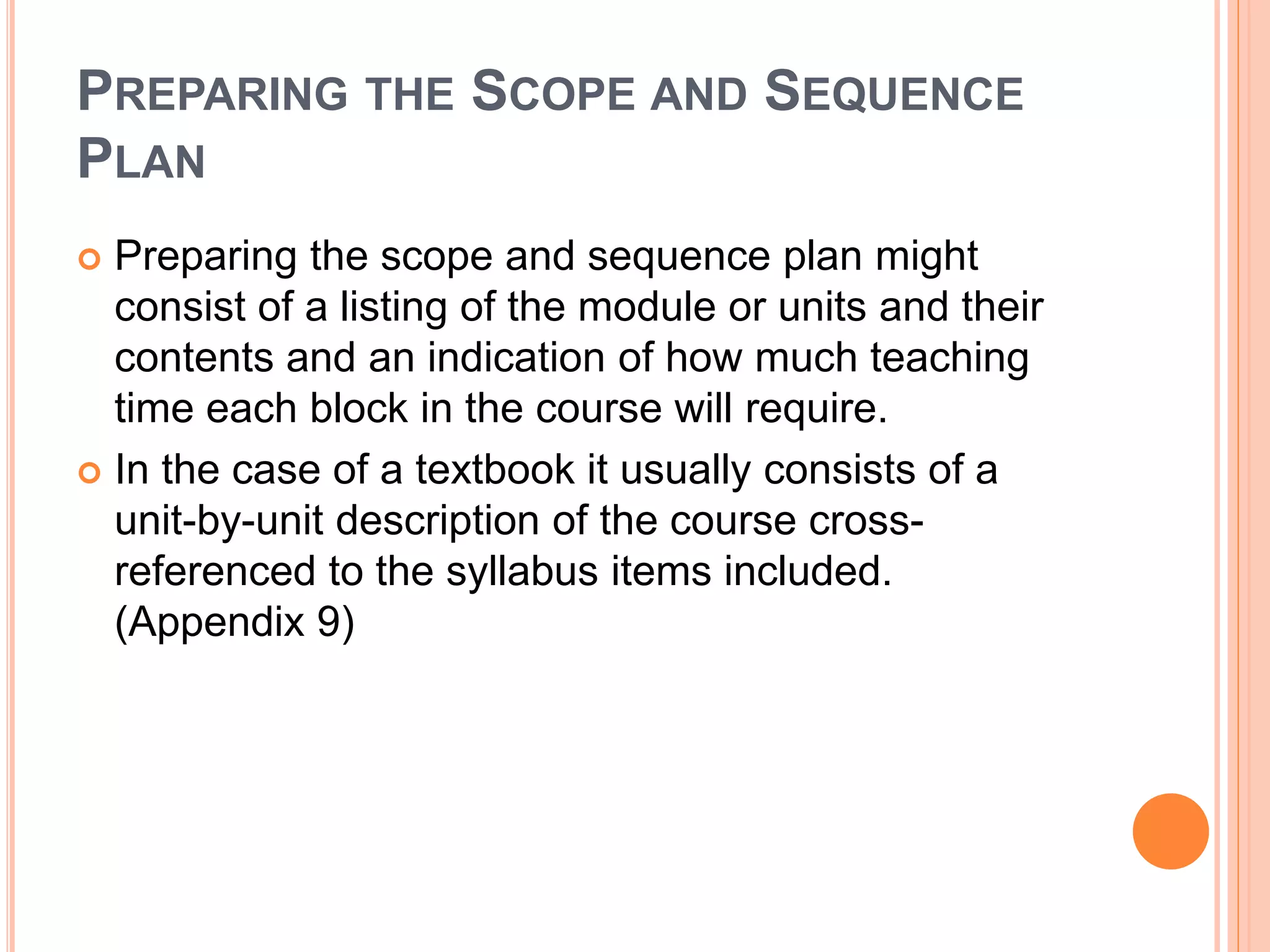 PREPARING THE SCOPE AND SEQUENCE
PLAN
 Preparing the scope and sequence plan might
consist of a listing of the module or units and their
contents and an indication of how much teaching
time each block in the course will require.
 In the case of a textbook it usually consists of a
unit-by-unit description of the course cross-
referenced to the syllabus items included.
(Appendix 9)
 