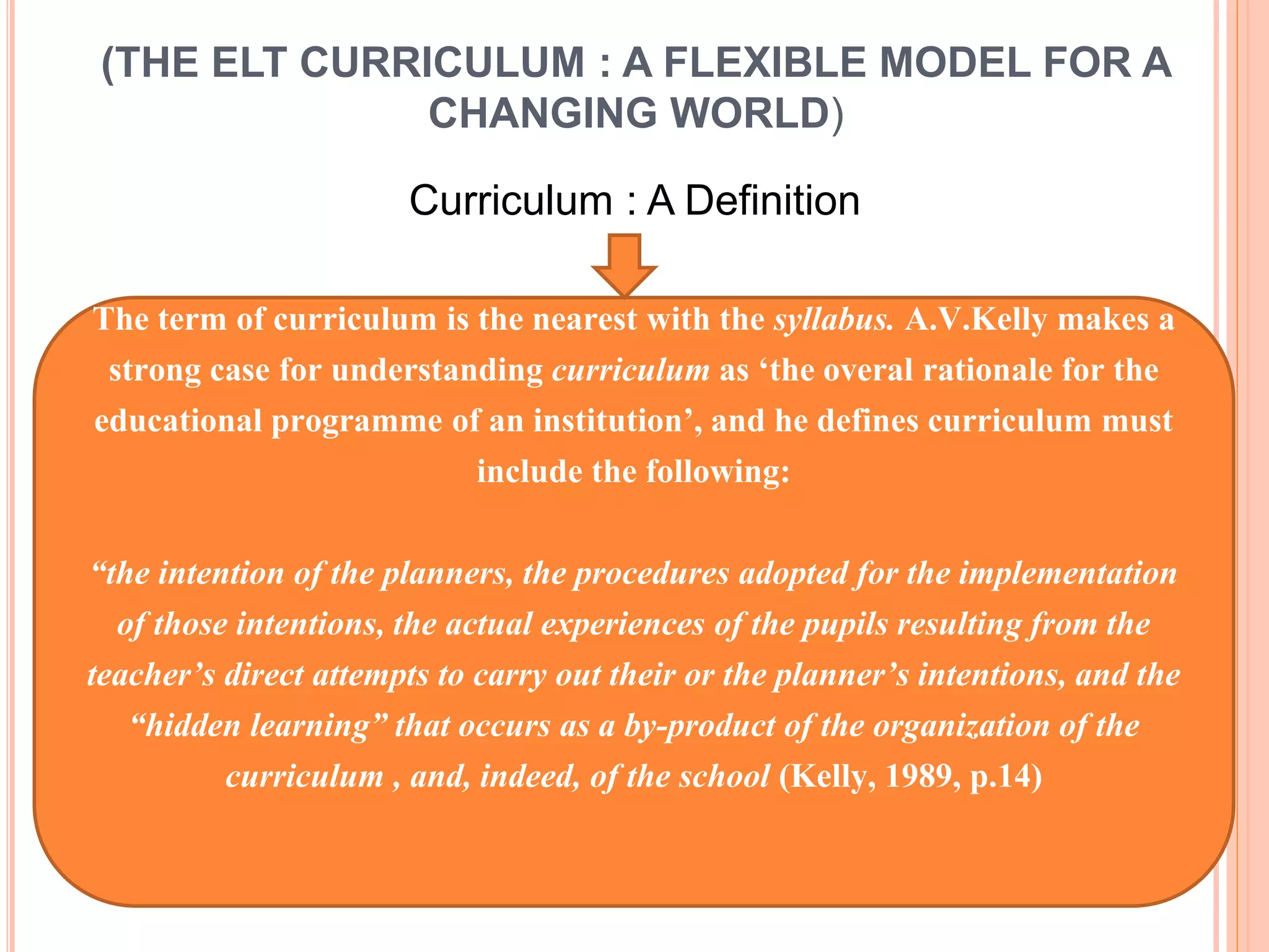 (THE ELT CURRICULUM : A FLEXIBLE MODEL FOR A
CHANGING WORLD)
Curriculum : A Definition
The term of curriculum is the nearest with the syllabus. A.V.Kelly makes a
strong case for understanding curriculum as ‘the overal rationale for the
educational programme of an institution’, and he defines curriculum must
include the following:
“the intention of the planners, the procedures adopted for the implementation
of those intentions, the actual experiences of the pupils resulting from the
teacher’s direct attempts to carry out their or the planner’s intentions, and the
“hidden learning” that occurs as a by-product of the organization of the
curriculum , and, indeed, of the school (Kelly, 1989, p.14)
 