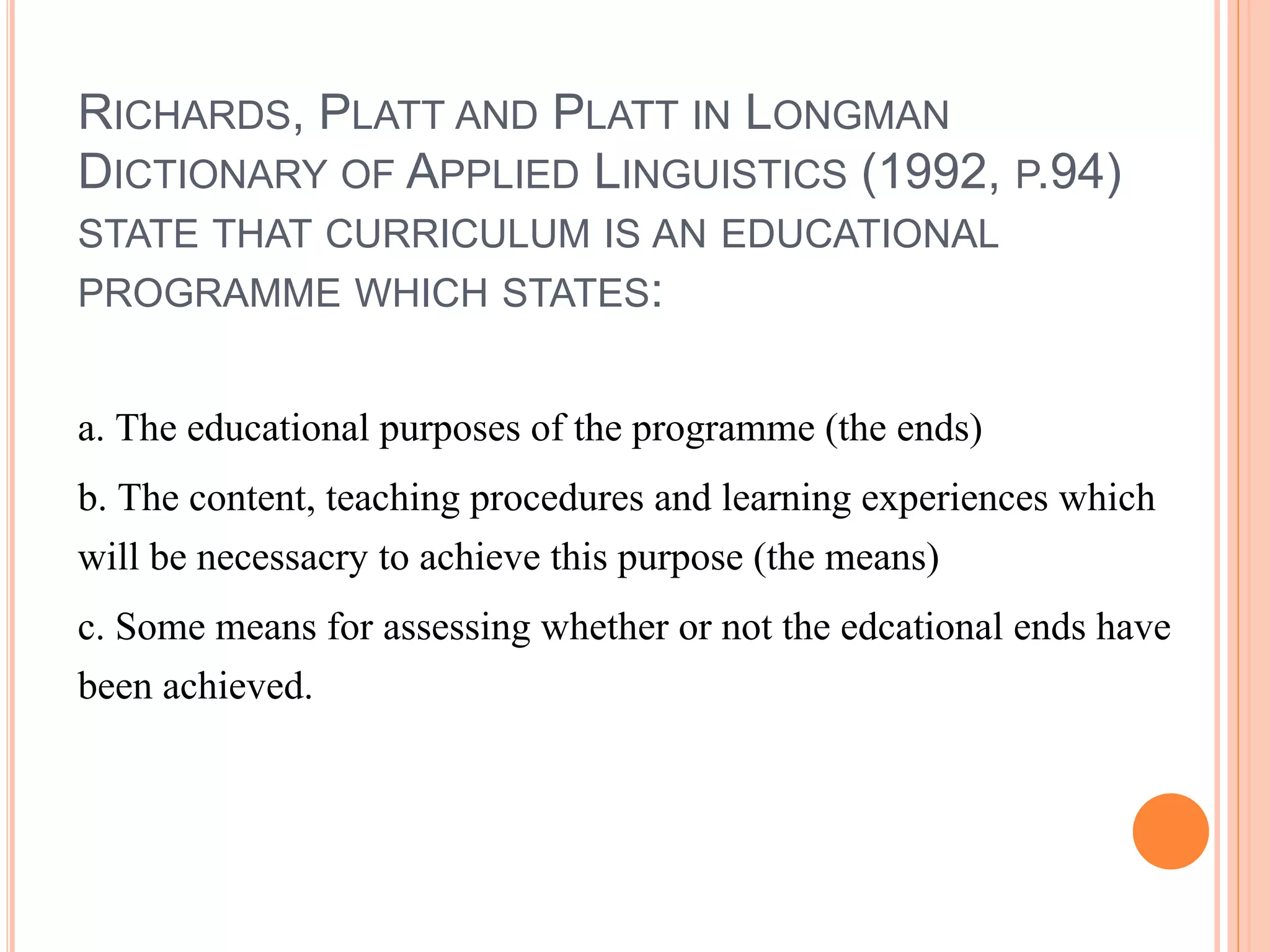 RICHARDS, PLATT AND PLATT IN LONGMAN
DICTIONARY OF APPLIED LINGUISTICS (1992, P.94)
STATE THAT CURRICULUM IS AN EDUCATIONAL
PROGRAMME WHICH STATES:
a. The educational purposes of the programme (the ends)
b. The content, teaching procedures and learning experiences which
will be necessacry to achieve this purpose (the means)
c. Some means for assessing whether or not the edcational ends have
been achieved.
 