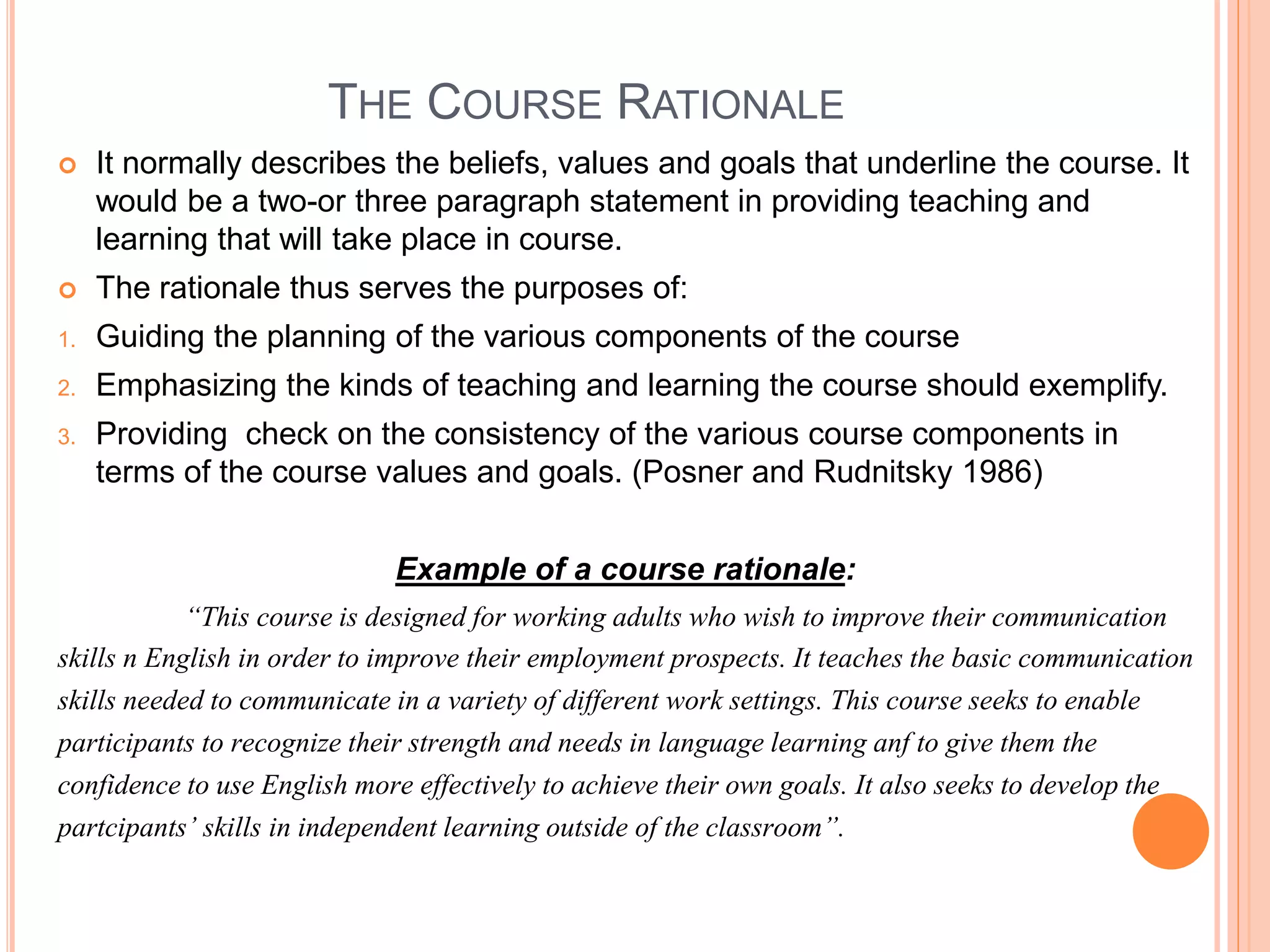 THE COURSE RATIONALE
 It normally describes the beliefs, values and goals that underline the course. It
would be a two-or three paragraph statement in providing teaching and
learning that will take place in course.
 The rationale thus serves the purposes of:
1. Guiding the planning of the various components of the course
2. Emphasizing the kinds of teaching and learning the course should exemplify.
3. Providing check on the consistency of the various course components in
terms of the course values and goals. (Posner and Rudnitsky 1986)
Example of a course rationale:
“This course is designed for working adults who wish to improve their communication
skills n English in order to improve their employment prospects. It teaches the basic communication
skills needed to communicate in a variety of different work settings. This course seeks to enable
participants to recognize their strength and needs in language learning anf to give them the
confidence to use English more effectively to achieve their own goals. It also seeks to develop the
partcipants’ skills in independent learning outside of the classroom”.
 