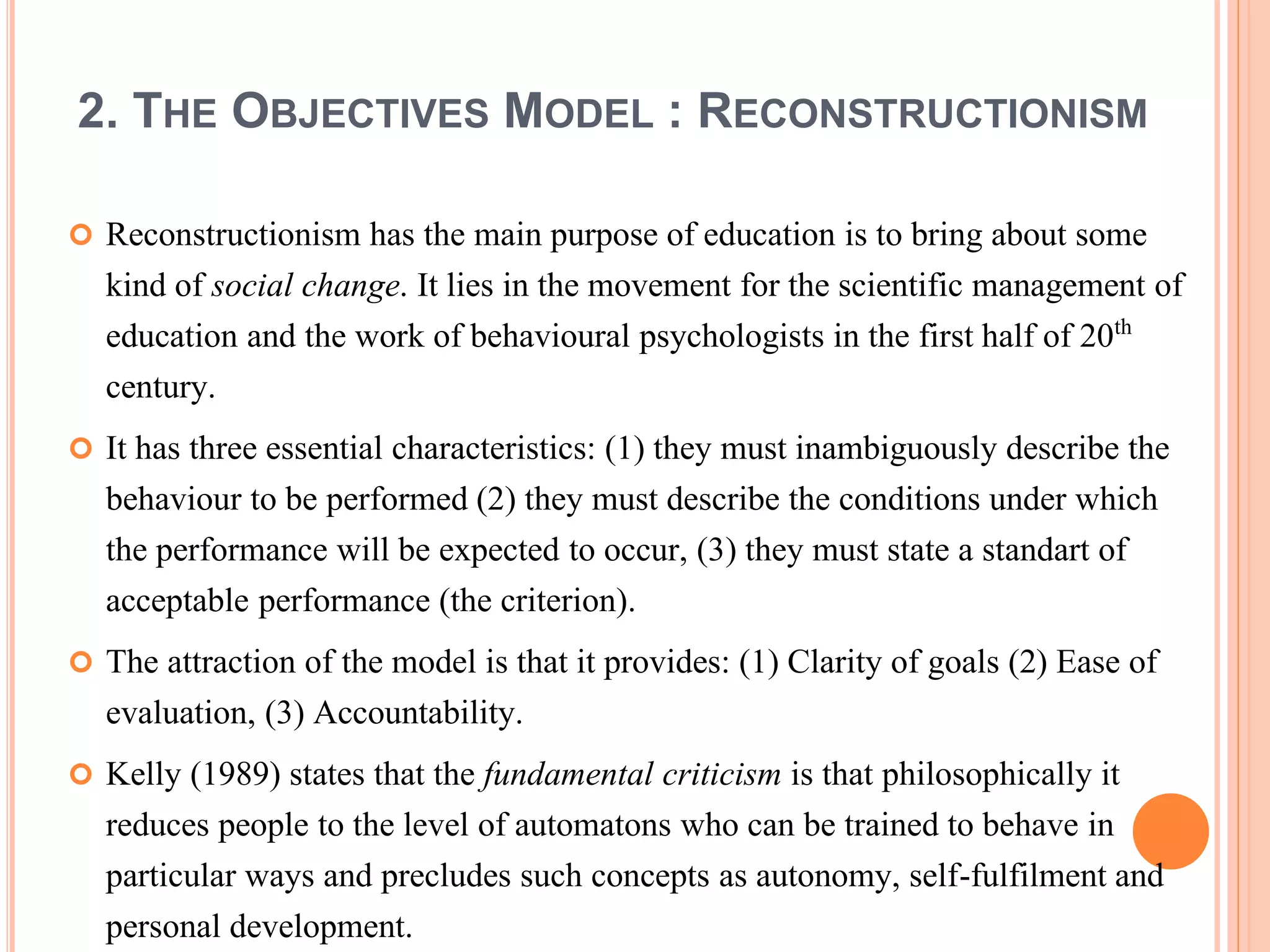 2. THE OBJECTIVES MODEL : RECONSTRUCTIONISM
 Reconstructionism has the main purpose of education is to bring about some
kind of social change. It lies in the movement for the scientific management of
education and the work of behavioural psychologists in the first half of 20th
century.
 It has three essential characteristics: (1) they must inambiguously describe the
behaviour to be performed (2) they must describe the conditions under which
the performance will be expected to occur, (3) they must state a standart of
acceptable performance (the criterion).
 The attraction of the model is that it provides: (1) Clarity of goals (2) Ease of
evaluation, (3) Accountability.
 Kelly (1989) states that the fundamental criticism is that philosophically it
reduces people to the level of automatons who can be trained to behave in
particular ways and precludes such concepts as autonomy, self-fulfilment and
personal development.
 