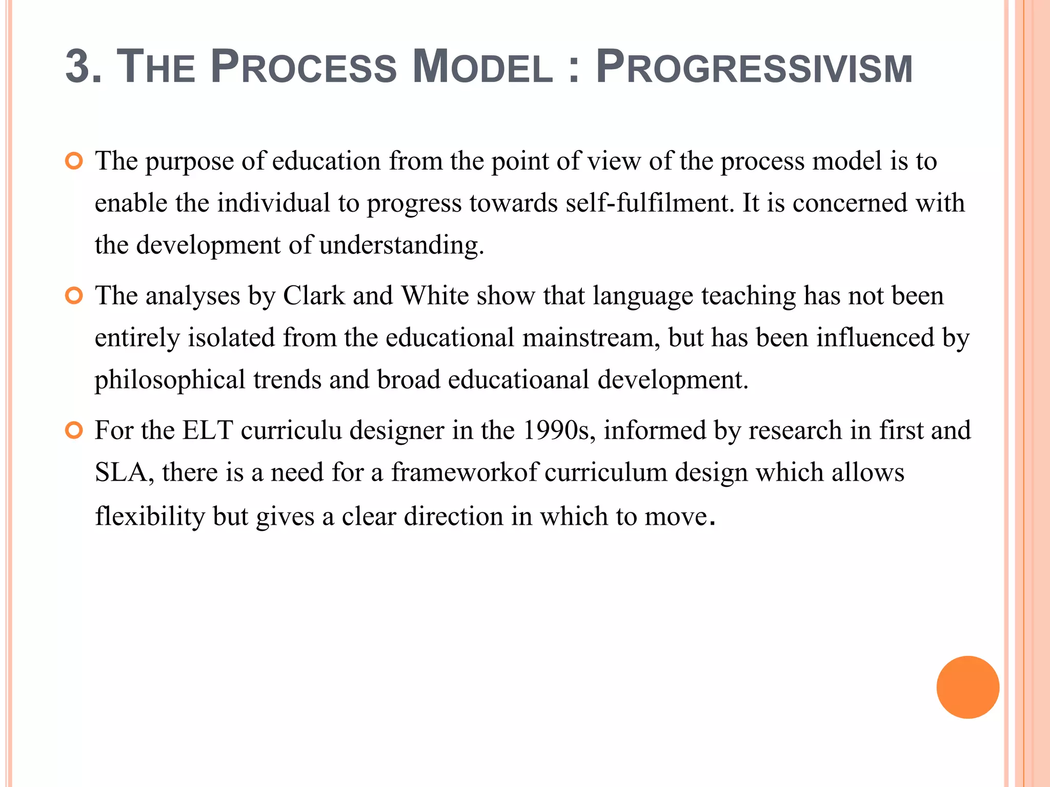 3. THE PROCESS MODEL : PROGRESSIVISM
 The purpose of education from the point of view of the process model is to
enable the individual to progress towards self-fulfilment. It is concerned with
the development of understanding.
 The analyses by Clark and White show that language teaching has not been
entirely isolated from the educational mainstream, but has been influenced by
philosophical trends and broad educatioanal development.
 For the ELT curriculu designer in the 1990s, informed by research in first and
SLA, there is a need for a frameworkof curriculum design which allows
flexibility but gives a clear direction in which to move.
 