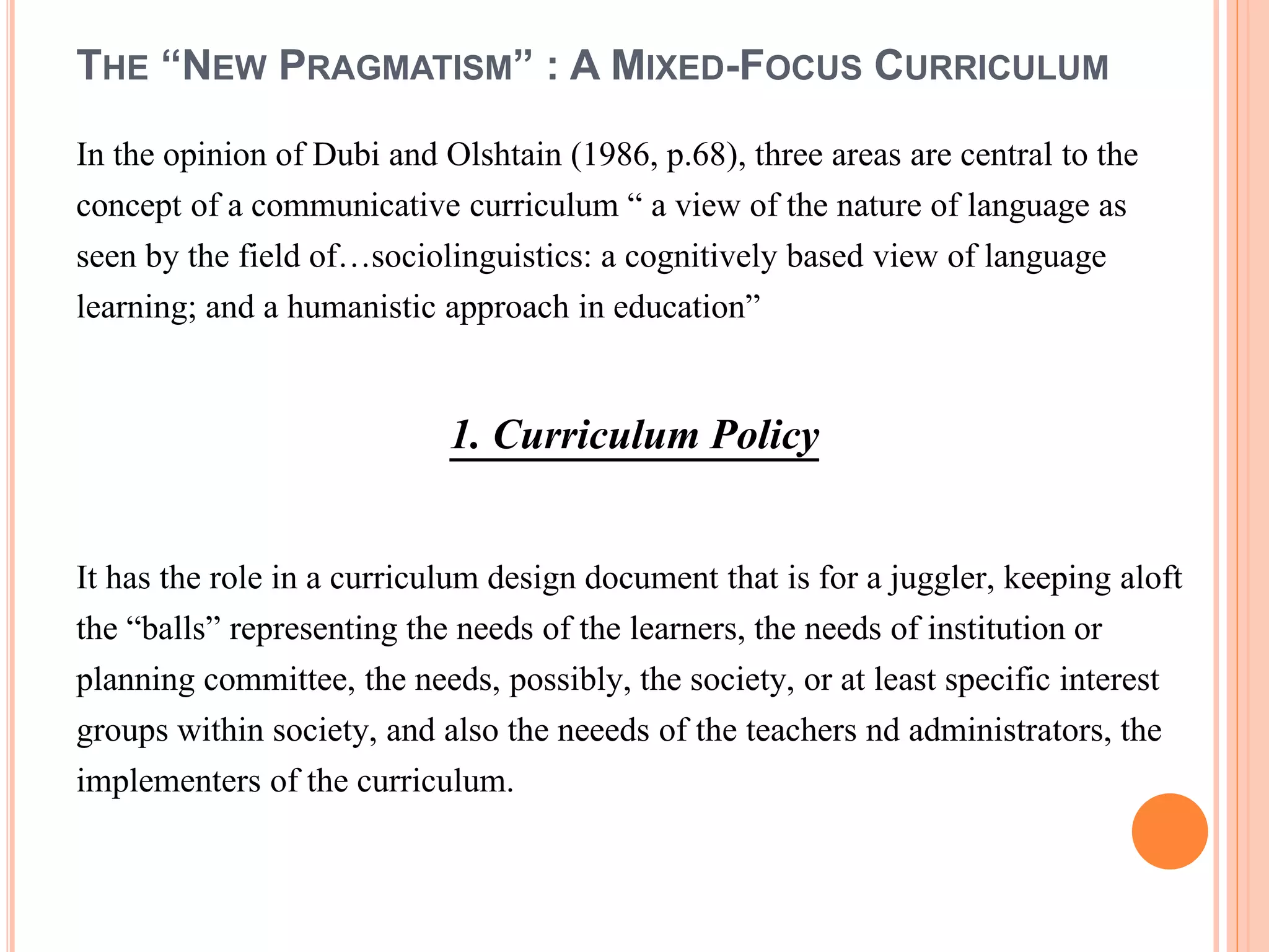 THE “NEW PRAGMATISM” : A MIXED-FOCUS CURRICULUM
In the opinion of Dubi and Olshtain (1986, p.68), three areas are central to the
concept of a communicative curriculum “ a view of the nature of language as
seen by the field of…sociolinguistics: a cognitively based view of language
learning; and a humanistic approach in education”
1. Curriculum Policy
It has the role in a curriculum design document that is for a juggler, keeping aloft
the “balls” representing the needs of the learners, the needs of institution or
planning committee, the needs, possibly, the society, or at least specific interest
groups within society, and also the neeeds of the teachers nd administrators, the
implementers of the curriculum.
 