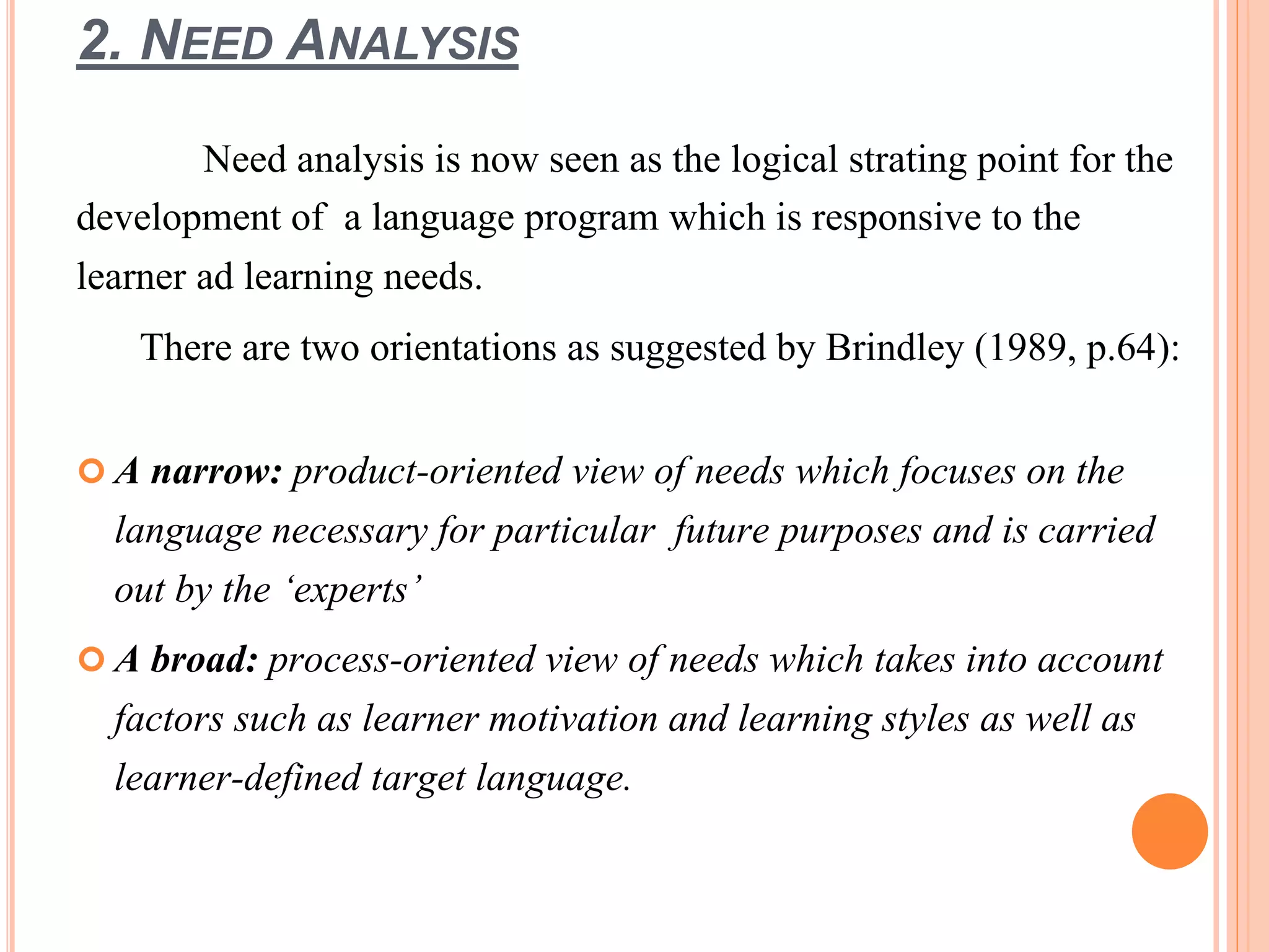 2. NEED ANALYSIS
Need analysis is now seen as the logical strating point for the
development of a language program which is responsive to the
learner ad learning needs.
There are two orientations as suggested by Brindley (1989, p.64):
 A narrow: product-oriented view of needs which focuses on the
language necessary for particular future purposes and is carried
out by the ‘experts’
 A broad: process-oriented view of needs which takes into account
factors such as learner motivation and learning styles as well as
learner-defined target language.
 