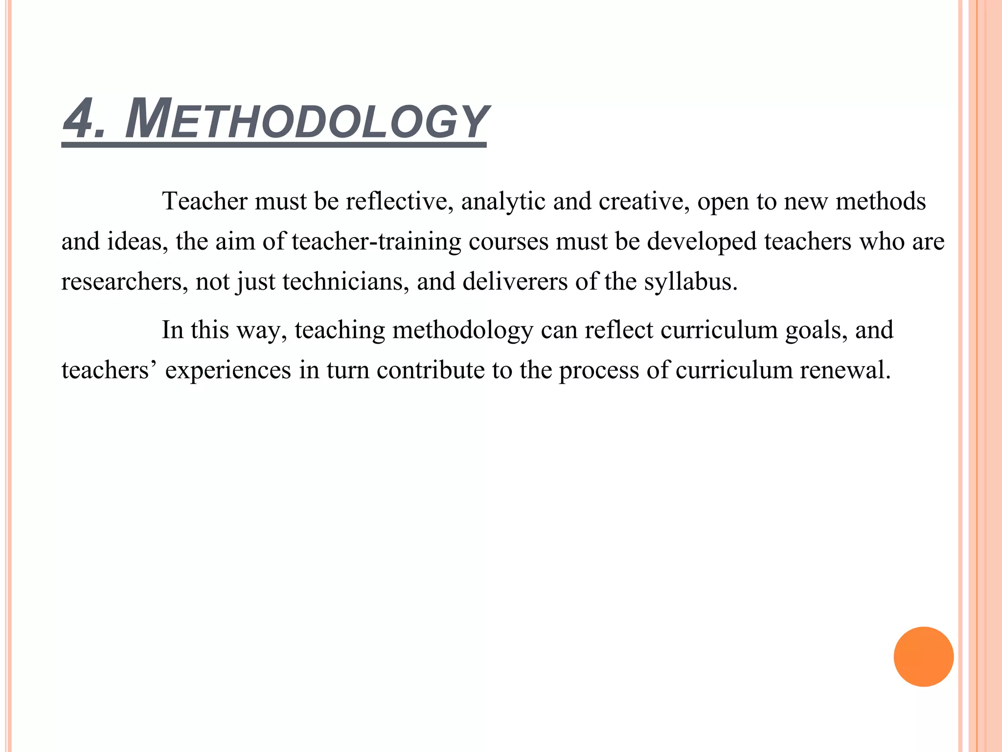 4. METHODOLOGY
Teacher must be reflective, analytic and creative, open to new methods
and ideas, the aim of teacher-training courses must be developed teachers who are
researchers, not just technicians, and deliverers of the syllabus.
In this way, teaching methodology can reflect curriculum goals, and
teachers’ experiences in turn contribute to the process of curriculum renewal.
 