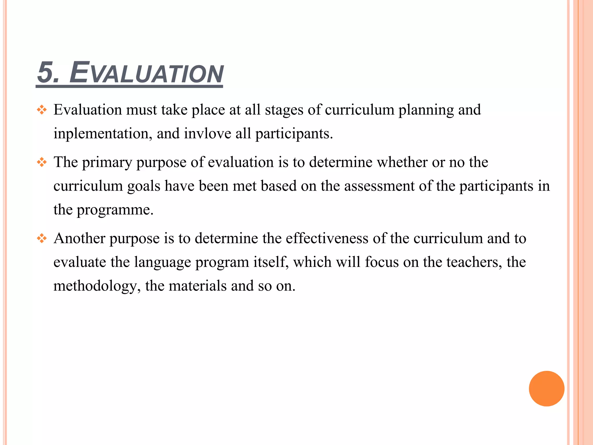 5. EVALUATION
 Evaluation must take place at all stages of curriculum planning and
inplementation, and invlove all participants.
 The primary purpose of evaluation is to determine whether or no the
curriculum goals have been met based on the assessment of the participants in
the programme.
 Another purpose is to determine the effectiveness of the curriculum and to
evaluate the language program itself, which will focus on the teachers, the
methodology, the materials and so on.
 