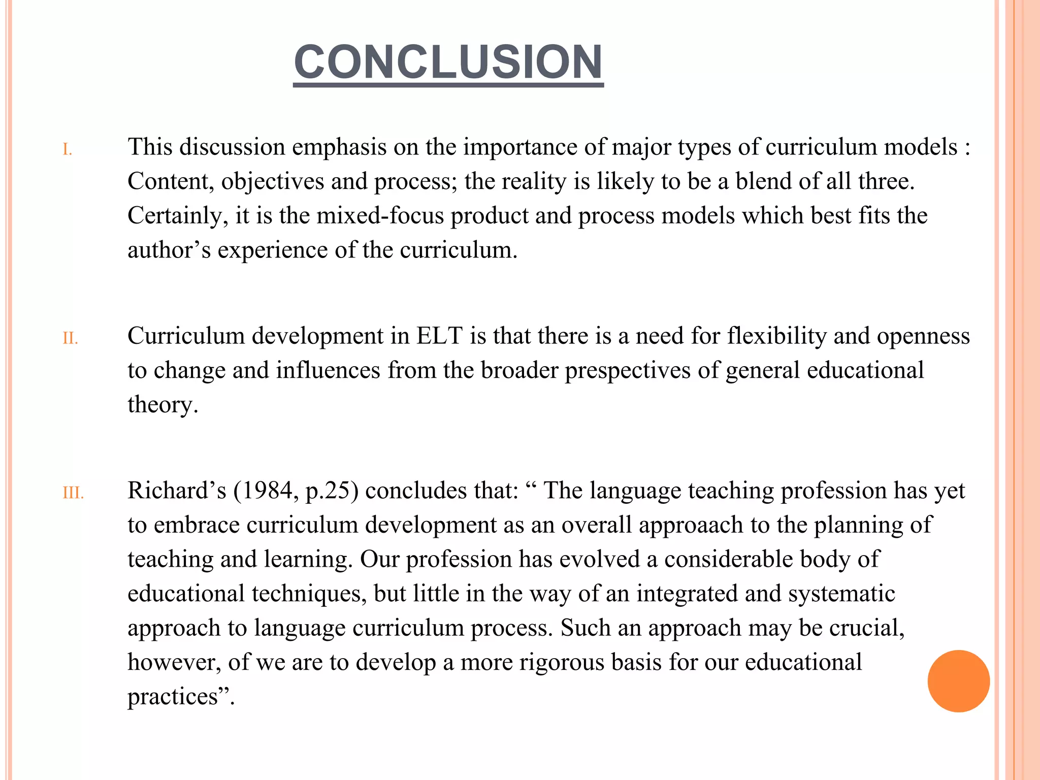 CONCLUSION
I. This discussion emphasis on the importance of major types of curriculum models :
Content, objectives and process; the reality is likely to be a blend of all three.
Certainly, it is the mixed-focus product and process models which best fits the
author’s experience of the curriculum.
II. Curriculum development in ELT is that there is a need for flexibility and openness
to change and influences from the broader prespectives of general educational
theory.
III. Richard’s (1984, p.25) concludes that: “ The language teaching profession has yet
to embrace curriculum development as an overall approaach to the planning of
teaching and learning. Our profession has evolved a considerable body of
educational techniques, but little in the way of an integrated and systematic
approach to language curriculum process. Such an approach may be crucial,
however, of we are to develop a more rigorous basis for our educational
practices”.
 