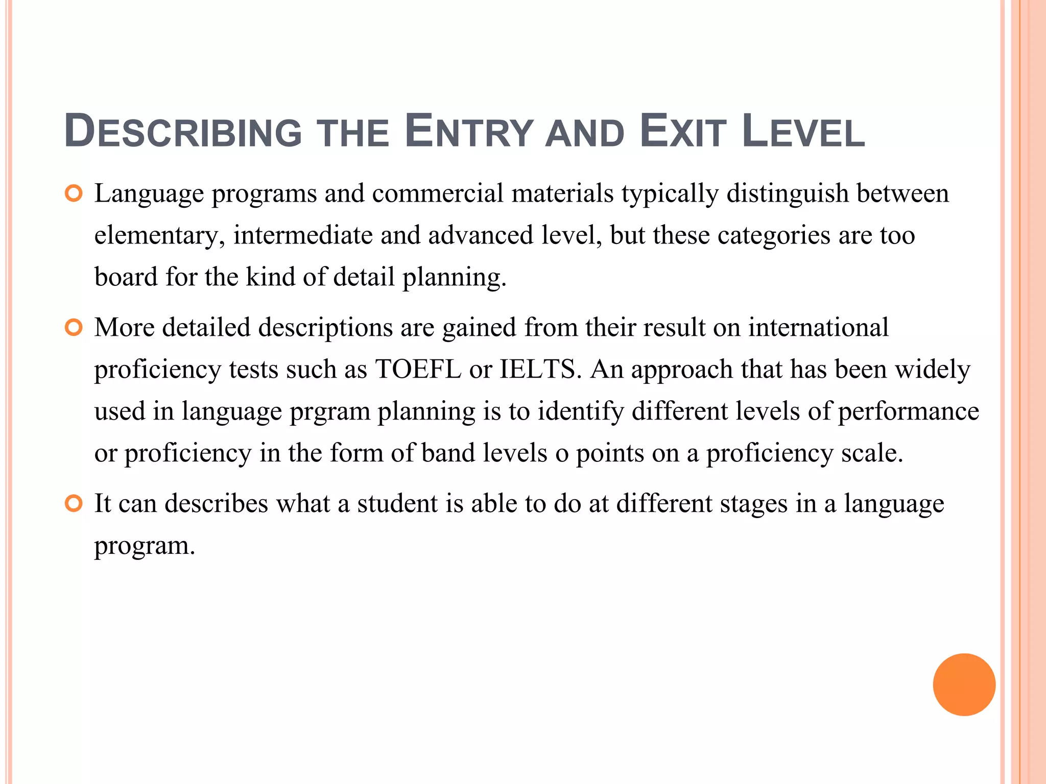 DESCRIBING THE ENTRY AND EXIT LEVEL
 Language programs and commercial materials typically distinguish between
elementary, intermediate and advanced level, but these categories are too
board for the kind of detail planning.
 More detailed descriptions are gained from their result on international
proficiency tests such as TOEFL or IELTS. An approach that has been widely
used in language prgram planning is to identify different levels of performance
or proficiency in the form of band levels o points on a proficiency scale.
 It can describes what a student is able to do at different stages in a language
program.
 