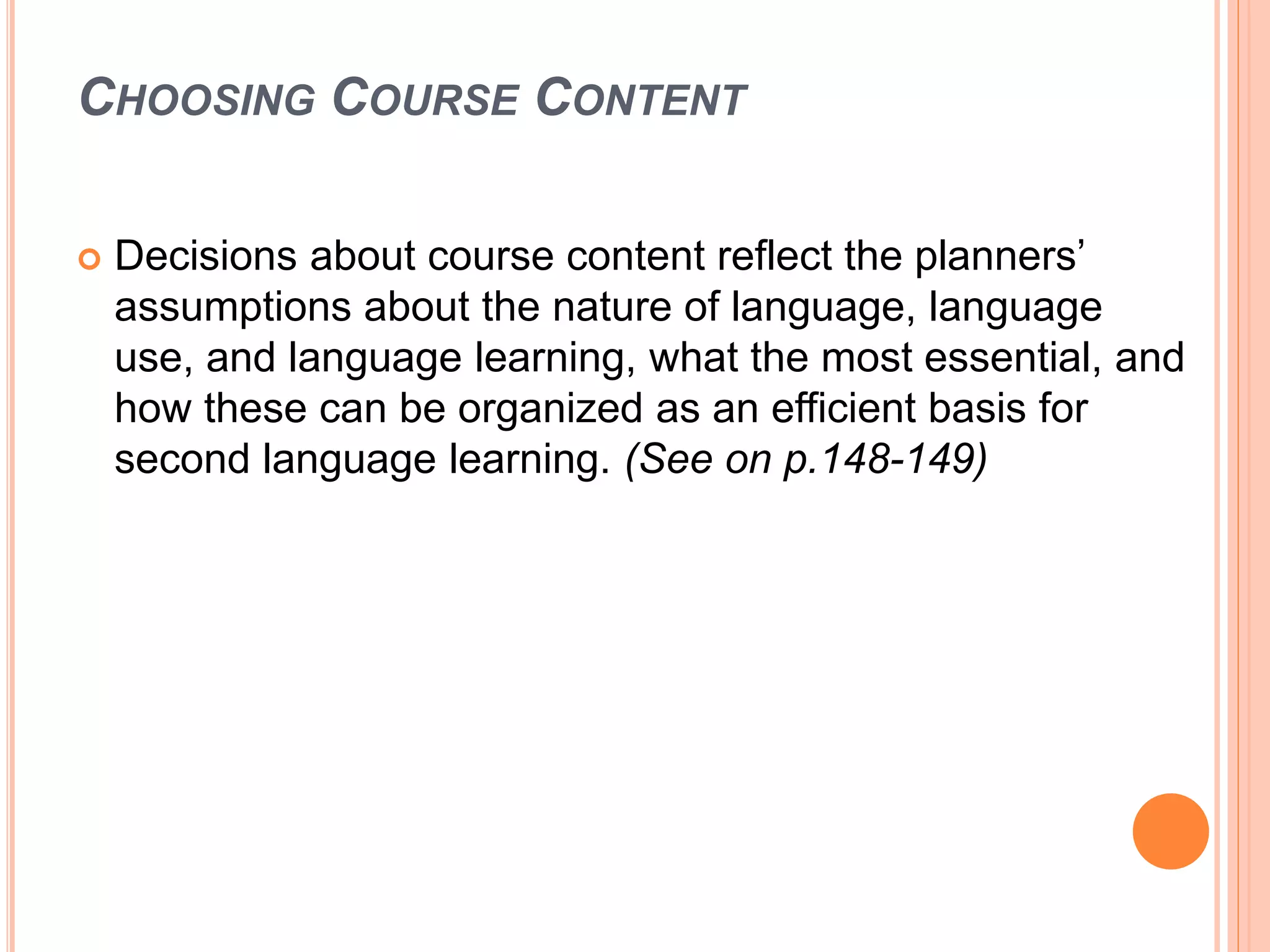 CHOOSING COURSE CONTENT
 Decisions about course content reflect the planners’
assumptions about the nature of language, language
use, and language learning, what the most essential, and
how these can be organized as an efficient basis for
second language learning. (See on p.148-149)
 