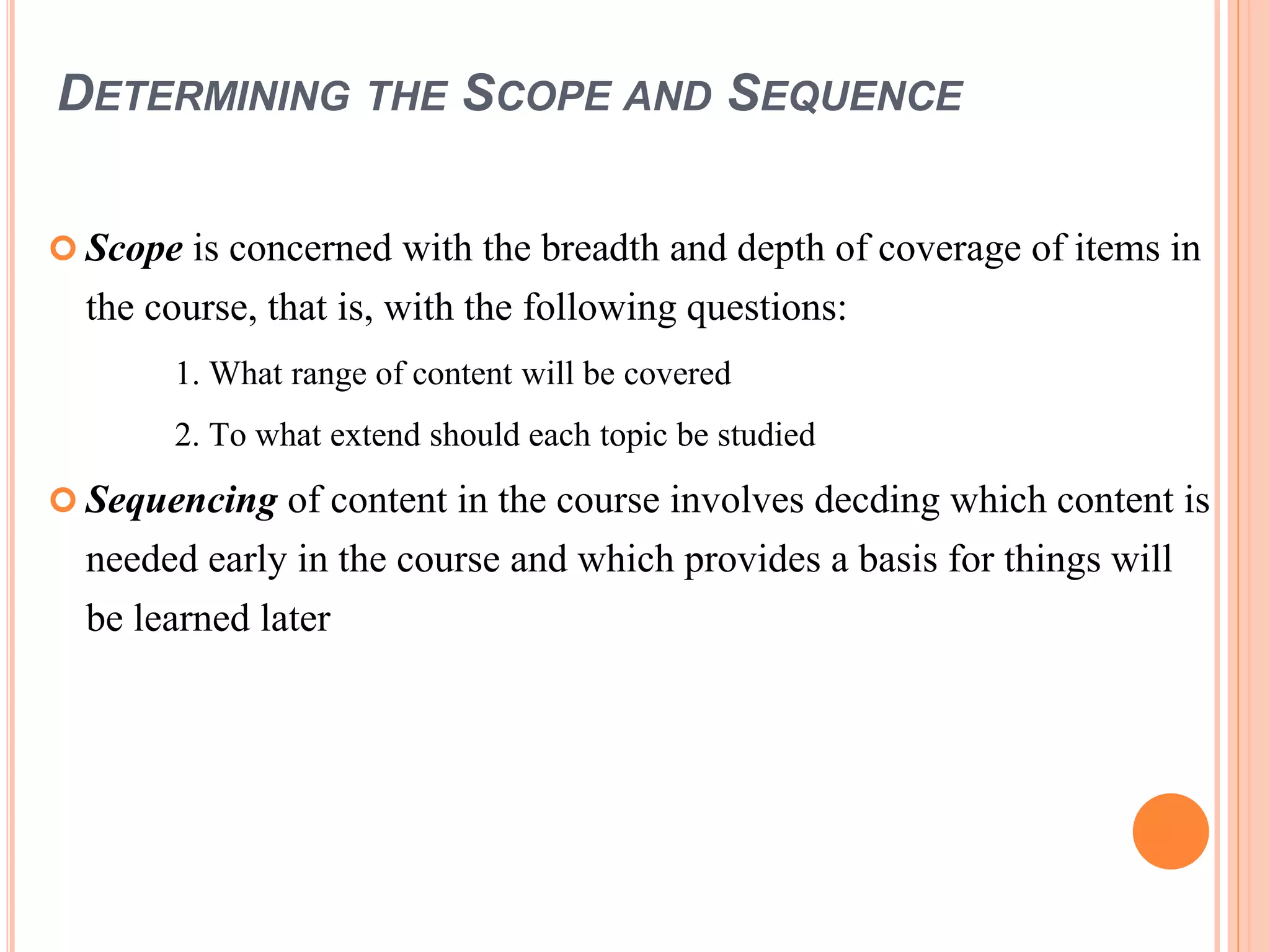DETERMINING THE SCOPE AND SEQUENCE
 Scope is concerned with the breadth and depth of coverage of items in
the course, that is, with the following questions:
1. What range of content will be covered
2. To what extend should each topic be studied
 Sequencing of content in the course involves decding which content is
needed early in the course and which provides a basis for things will
be learned later
 