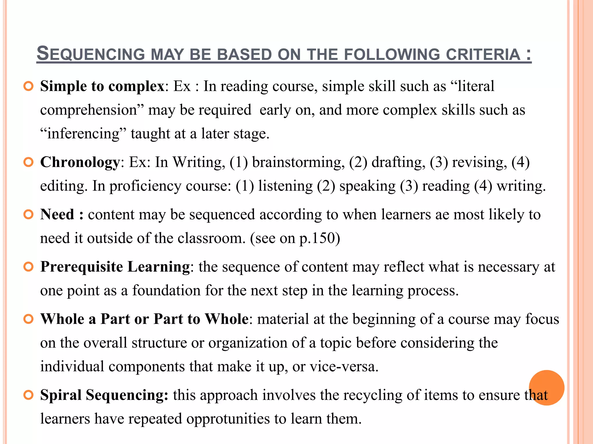 SEQUENCING MAY BE BASED ON THE FOLLOWING CRITERIA :
 Simple to complex: Ex : In reading course, simple skill such as “literal
comprehension” may be required early on, and more complex skills such as
“inferencing” taught at a later stage.
 Chronology: Ex: In Writing, (1) brainstorming, (2) drafting, (3) revising, (4)
editing. In proficiency course: (1) listening (2) speaking (3) reading (4) writing.
 Need : content may be sequenced according to when learners ae most likely to
need it outside of the classroom. (see on p.150)
 Prerequisite Learning: the sequence of content may reflect what is necessary at
one point as a foundation for the next step in the learning process.
 Whole a Part or Part to Whole: material at the beginning of a course may focus
on the overall structure or organization of a topic before considering the
individual components that make it up, or vice-versa.
 Spiral Sequencing: this approach involves the recycling of items to ensure that
learners have repeated opprotunities to learn them.
 