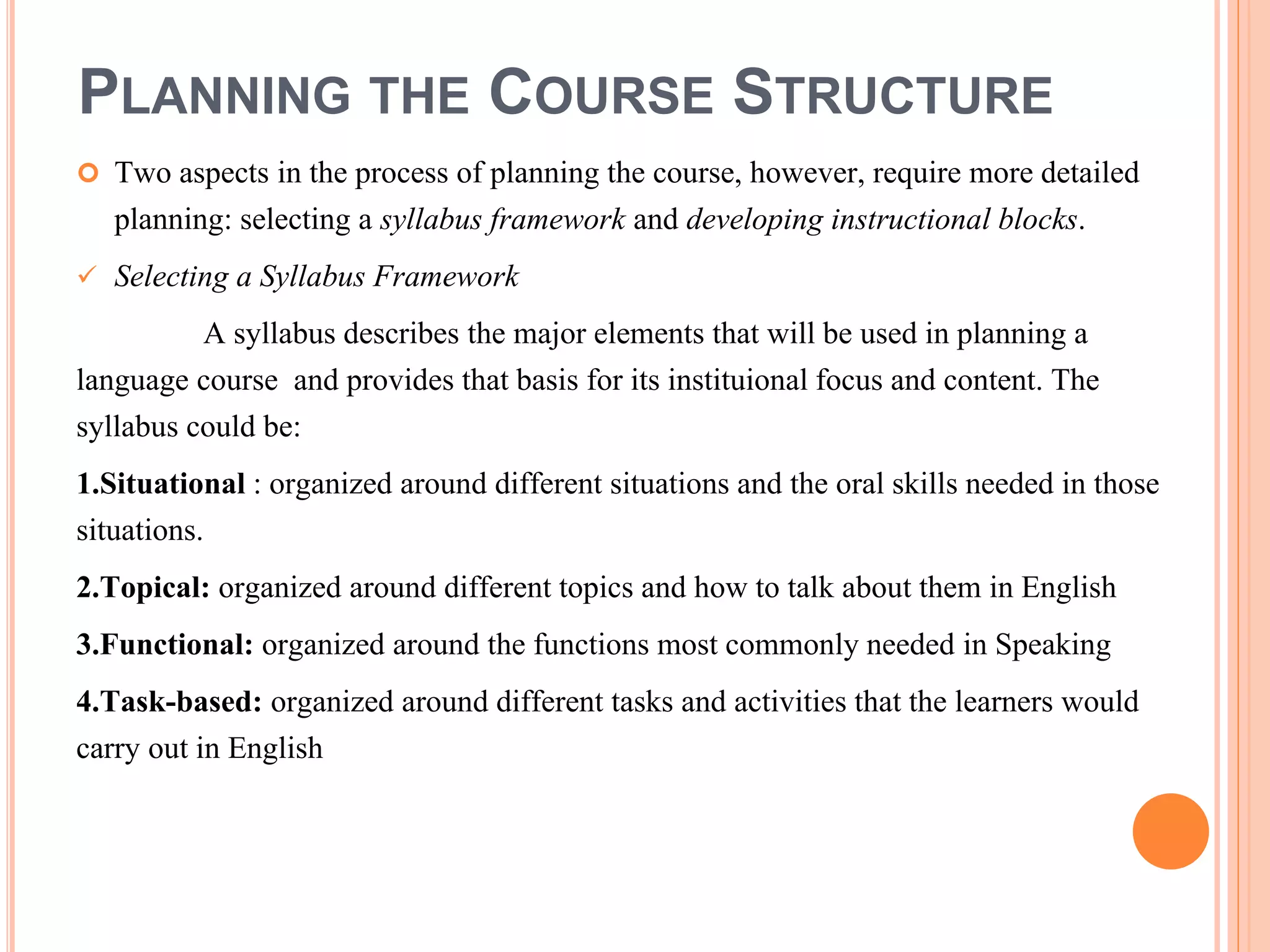PLANNING THE COURSE STRUCTURE
 Two aspects in the process of planning the course, however, require more detailed
planning: selecting a syllabus framework and developing instructional blocks.
 Selecting a Syllabus Framework
A syllabus describes the major elements that will be used in planning a
language course and provides that basis for its instituional focus and content. The
syllabus could be:
1.Situational : organized around different situations and the oral skills needed in those
situations.
2.Topical: organized around different topics and how to talk about them in English
3.Functional: organized around the functions most commonly needed in Speaking
4.Task-based: organized around different tasks and activities that the learners would
carry out in English
 