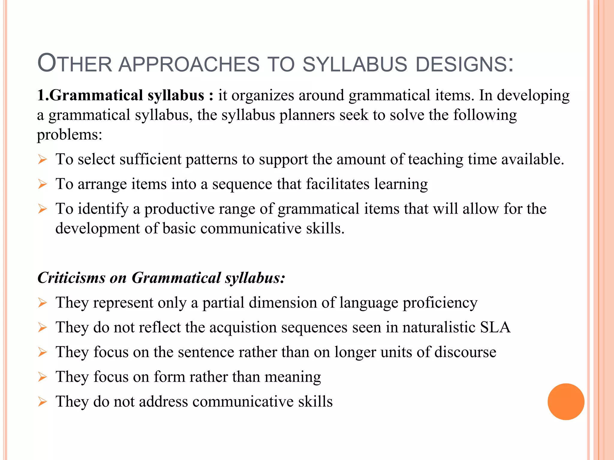 OTHER APPROACHES TO SYLLABUS DESIGNS:
1.Grammatical syllabus : it organizes around grammatical items. In developing
a grammatical syllabus, the syllabus planners seek to solve the following
problems:
 To select sufficient patterns to support the amount of teaching time available.
 To arrange items into a sequence that facilitates learning
 To identify a productive range of grammatical items that will allow for the
development of basic communicative skills.
Criticisms on Grammatical syllabus:
 They represent only a partial dimension of language proficiency
 They do not reflect the acquistion sequences seen in naturalistic SLA
 They focus on the sentence rather than on longer units of discourse
 They focus on form rather than meaning
 They do not address communicative skills
 