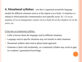 4. Situational syllabus: one that is organized around the language 
needed for different situations such as at the airport or at a hotel. A situation is a 
setting in which particular communicative acts typically occur. Ex: (1) on an 
airplane (2) at an immigration counter (3) at a bank (4) on the telephon (5) on the 
street, etc. 
Criticisms on situational syllabus: 
 Little is known about the language used in different situations. 
 Language used in specific situations may not transfer to other situations. 
 Situational syllabus often lead to phrase-book approach. 
 Grammar is dealt with incidentally, so a situational syllabus may result in gaps 
in a students’ grammatical knowledge. 
 