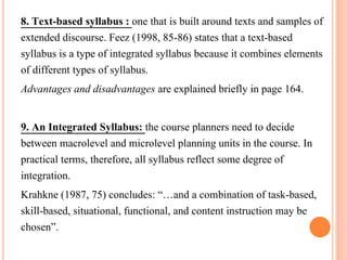 8. Text-based syllabus : one that is built around texts and samples of 
extended discourse. Feez (1998, 85-86) states that a text-based 
syllabus is a type of integrated syllabus because it combines elements 
of different types of syllabus. 
Advantages and disadvantages are explained briefly in page 164. 
9. An Integrated Syllabus: the course planners need to decide 
between macrolevel and microlevel planning units in the course. In 
practical terms, therefore, all syllabus reflect some degree of 
integration. 
Krahkne (1987, 75) concludes: “…and a combination of task-based, 
skill-based, situational, functional, and content instruction may be 
chosen”. 
 