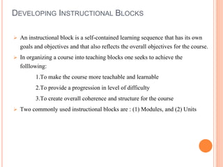 DEVELOPING INSTRUCTIONAL BLOCKS 
 An instructional block is a self-contained learning sequence that has its own 
goals and objectives and that also reflects the overall objectives for the course. 
 In organizing a course into teaching blocks one seeks to achieve the 
folllowing: 
1.To make the course more teachable and learnable 
2.To provide a progression in level of difficulty 
3.To create overall coherence and structure for the course 
 Two commonly used instructional blocks are : (1) Modules, and (2) Units 
 
