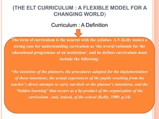 (THE ELT CURRICULUM : A FLEXIBLE MODEL FOR A 
CHANGING WORLD) 
Curriculum : A Definition 
The term of curriculum is the nearest with the syllabus. A.V.Kelly makes a 
strong case for understanding curriculum as ‘the overal rationale for the 
educational programme of an institution’, and he defines curriculum must 
include the following: 
“the intention of the planners, the procedures adopted for the implementation 
of those intentions, the actual experiences of the pupils resulting from the 
teacher’s direct attempts to carry out their or the planner’s intentions, and the 
“hidden learning” that occurs as a by-product of the organization of the 
curriculum , and, indeed, of the school (Kelly, 1989, p.14) 
 