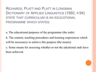 RICHARDS, PLATT AND PLATT IN LONGMAN 
DICTIONARY OF APPLIED LINGUISTICS (1992, P.94) 
STATE THAT CURRICULUM IS AN EDUCATIONAL 
PROGRAMME WHICH STATES: 
a. The educational purposes of the programme (the ends) 
b. The content, teaching procedures and learning experiences which 
will be necessacry to achieve this purpose (the means) 
c. Some means for assessing whether or not the edcational ends have 
been achieved. 
 