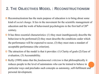 2. THE OBJECTIVES MODEL : RECONSTRUCTIONISM 
 Reconstructionism has the main purpose of education is to bring about some 
kind of social change. It lies in the movement for the scientific management of 
education and the work of behavioural psychologists in the first half of 20th 
century. 
 It has three essential characteristics: (1) they must inambiguously describe the 
behaviour to be performed (2) they must describe the conditions under which 
the performance will be expected to occur, (3) they must state a standart of 
acceptable performance (the criterion). 
 The attraction of the model is that it provides: (1) Clarity of goals (2) Ease of 
evaluation, (3) Accountability. 
 Kelly (1989) states that the fundamental criticism is that philosophically it 
reduces people to the level of automatons who can be trained to behave in 
particular ways and precludes such concepts as autonomy, self-fulfilment and 
personal development. 
 