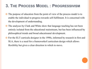 3. THE PROCESS MODEL : PROGRESSIVISM 
 The purpose of education from the point of view of the process model is to 
enable the individual to progress towards self-fulfilment. It is concerned with 
the development of understanding. 
 The analyses by Clark and White show that language teaching has not been 
entirely isolated from the educational mainstream, but has been influenced by 
philosophical trends and broad educatioanal development. 
 For the ELT curriculu designer in the 1990s, informed by research in first and 
SLA, there is a need for a frameworkof curriculum design which allows 
flexibility but gives a clear direction in which to move. 
 