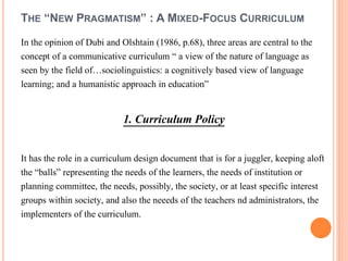 THE “NEW PRAGMATISM” : A MIXED-FOCUS CURRICULUM 
In the opinion of Dubi and Olshtain (1986, p.68), three areas are central to the 
concept of a communicative curriculum “ a view of the nature of language as 
seen by the field of…sociolinguistics: a cognitively based view of language 
learning; and a humanistic approach in education” 
1. Curriculum Policy 
It has the role in a curriculum design document that is for a juggler, keeping aloft 
the “balls” representing the needs of the learners, the needs of institution or 
planning committee, the needs, possibly, the society, or at least specific interest 
groups within society, and also the neeeds of the teachers nd administrators, the 
implementers of the curriculum. 
 