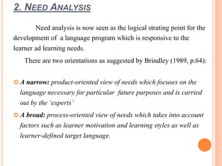 2. NEED ANALYSIS 
Need analysis is now seen as the logical strating point for the 
development of a language program which is responsive to the 
learner ad learning needs. 
There are two orientations as suggested by Brindley (1989, p.64): 
 A narrow: product-oriented view of needs which focuses on the 
language necessary for particular future purposes and is carried 
out by the ‘experts’ 
 A broad: process-oriented view of needs which takes into account 
factors such as learner motivation and learning styles as well as 
learner-defined target language. 
 