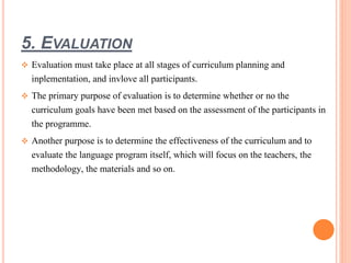5. EVALUATION 
 Evaluation must take place at all stages of curriculum planning and 
inplementation, and invlove all participants. 
 The primary purpose of evaluation is to determine whether or no the 
curriculum goals have been met based on the assessment of the participants in 
the programme. 
 Another purpose is to determine the effectiveness of the curriculum and to 
evaluate the language program itself, which will focus on the teachers, the 
methodology, the materials and so on. 
 