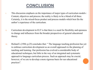 CONCLUSION 
I. This discussion emphasis on the importance of major types of curriculum models : 
Content, objectives and process; the reality is likely to be a blend of all three. 
Certainly, it is the mixed-focus product and process models which best fits the 
author’s experience of the curriculum. 
II. Curriculum development in ELT is that there is a need for flexibility and openness 
to change and influences from the broader prespectives of general educational 
theory. 
III. Richard’s (1984, p.25) concludes that: “ The language teaching profession has yet 
to embrace curriculum development as an overall approaach to the planning of 
teaching and learning. Our profession has evolved a considerable body of 
educational techniques, but little in the way of an integrated and systematic 
approach to language curriculum process. Such an approach may be crucial, 
however, of we are to develop a more rigorous basis for our educational 
practices”. 
