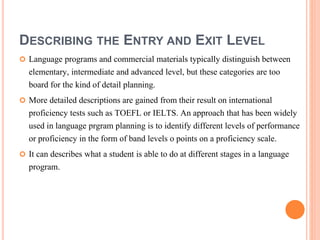 DESCRIBING THE ENTRY AND EXIT LEVEL 
 Language programs and commercial materials typically distinguish between 
elementary, intermediate and advanced level, but these categories are too 
board for the kind of detail planning. 
 More detailed descriptions are gained from their result on international 
proficiency tests such as TOEFL or IELTS. An approach that has been widely 
used in language prgram planning is to identify different levels of performance 
or proficiency in the form of band levels o points on a proficiency scale. 
 It can describes what a student is able to do at different stages in a language 
program. 
 
