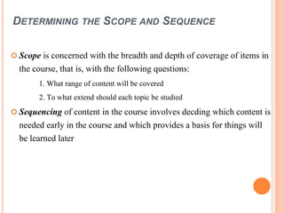 DETERMINING THE SCOPE AND SEQUENCE 
 Scope is concerned with the breadth and depth of coverage of items in 
the course, that is, with the following questions: 
1. What range of content will be covered 
2. To what extend should each topic be studied 
 Sequencing of content in the course involves decding which content is 
needed early in the course and which provides a basis for things will 
be learned later 
 