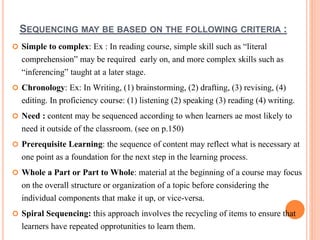 SEQUENCING MAY BE BASED ON THE FOLLOWING CRITERIA : 
 Simple to complex: Ex : In reading course, simple skill such as “literal 
comprehension” may be required early on, and more complex skills such as 
“inferencing” taught at a later stage. 
 Chronology: Ex: In Writing, (1) brainstorming, (2) drafting, (3) revising, (4) 
editing. In proficiency course: (1) listening (2) speaking (3) reading (4) writing. 
 Need : content may be sequenced according to when learners ae most likely to 
need it outside of the classroom. (see on p.150) 
 Prerequisite Learning: the sequence of content may reflect what is necessary at 
one point as a foundation for the next step in the learning process. 
 Whole a Part or Part to Whole: material at the beginning of a course may focus 
on the overall structure or organization of a topic before considering the 
individual components that make it up, or vice-versa. 
 Spiral Sequencing: this approach involves the recycling of items to ensure that 
learners have repeated opprotunities to learn them. 
 