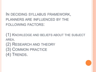 IN DECIDING SYLLABUS FRAMEWORK, 
PLANNERS ARE INFLUENCED BY THE 
FOLLOWING FACTORS: 
(1) KNOWLEDGE AND BELIEFS ABOUT THE SUBJECT 
AREA. 
(2) RESEARCH AND THEORY 
(3) COMMON PRACTICE 
(4) TRENDS. 
 