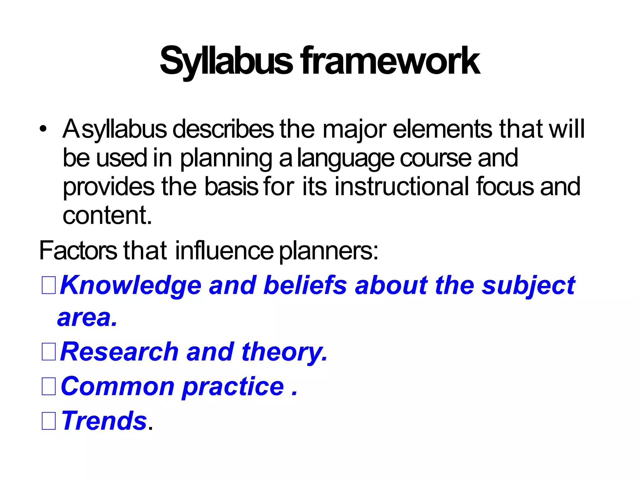 Syllabusframework
• Asyllabus describes the major elements that will
be used in planning alanguage course and
provides the basisfor its instructional focus and
content.
Factors that influenceplanners:
Knowledge and beliefs about the subject
area.
Research and theory.
Common practice .
Trends.
 