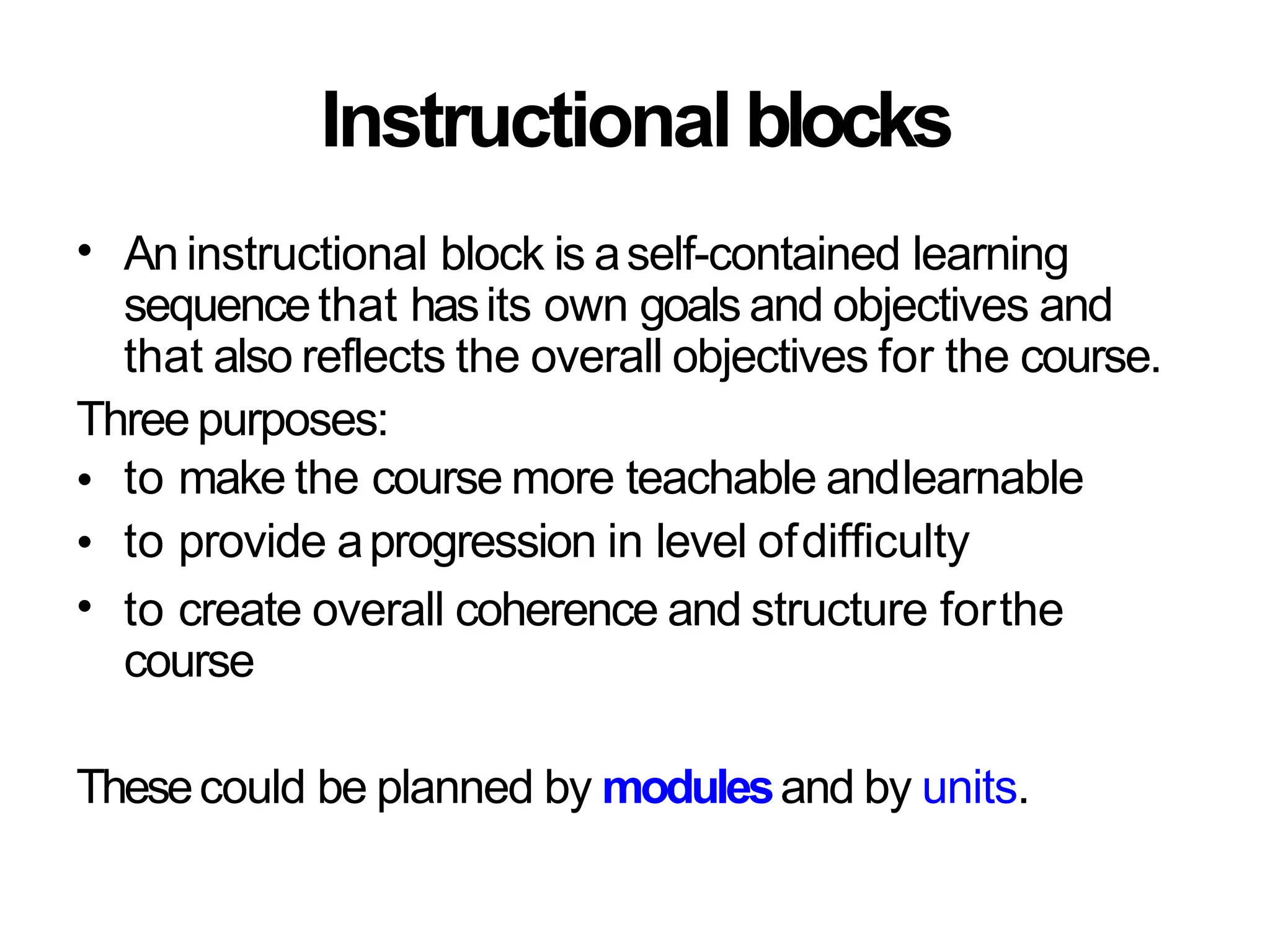 Instructional blocks
• An instructional block is aself-contained learning
sequencethat hasits own goals and objectives and
that also reflects the overall objectives for the course.
Three purposes:
•
•
•
to make the course more teachable andlearnable
to provide aprogression in level ofdifficulty
to create overall coherence and structure forthe
course
Thesecould be planned by modulesand by units.
 