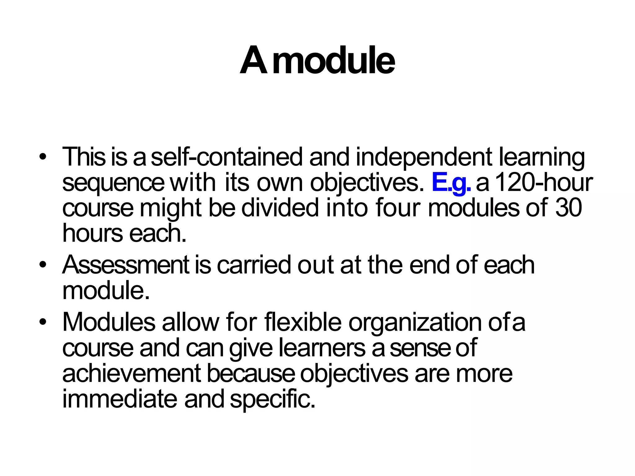 Amodule
• Thisis aself-contained and independent learning
sequencewith its own objectives. E.g.a120-hour
course might be divided into four modules of 30
hours each.
• Assessment is carried out at the end of each
module.
• Modules allow for flexible organization ofa
course and can give learners asenseof
achievement becauseobjectives are more
immediate andspecific.
 
